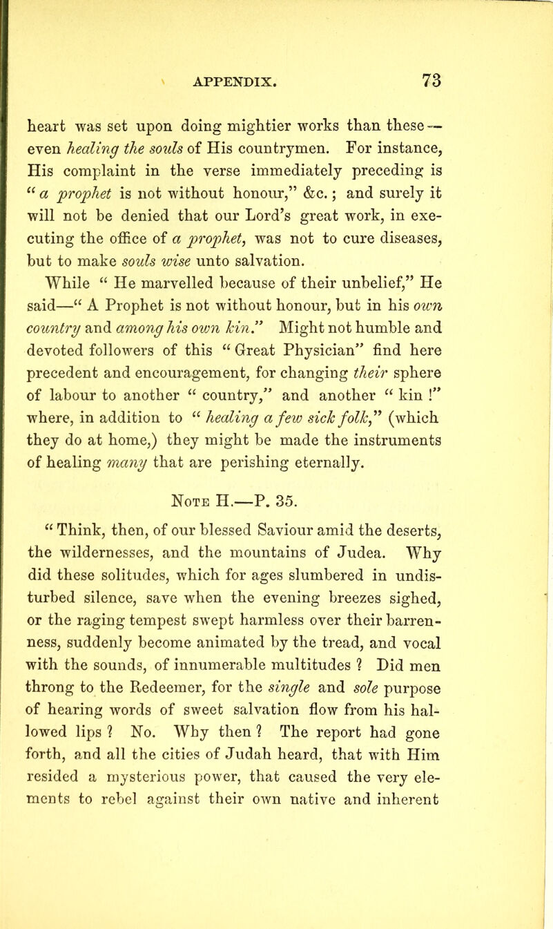 heart was set upon doing mightier works than these — even healing the souls of His countrymen. For instance, His complaint in the verse immediately preceding is “ a prophet is not without honour,” &c.; and surely it will not be denied that our Lord’s great work, in exe- cuting the office of a prophet, was not to cure diseases, but to make souls wise unto salvation. While “ He marvelled because of their unbelief,” He said—“ A Prophet is not without honour, but in his own country and among his own kin ” Might not humble and devoted followers of this “ Great Physician” find here precedent and encouragement, for changing their sphere of labour to another “ country,” and another “ kin !” where, in addition to 66 healing a few sick folk(which they do at home,) they might be made the instruments of healing many that are perishing eternally. Note H.—P. 35. “ Think, then, of our blessed Saviour amid the deserts, the wildernesses, and the mountains of Judea. Why did these solitudes, which for ages slumbered in undis- turbed silence, save when the evening breezes sighed, or the raging tempest swept harmless over their barren- ness, suddenly become animated by the tread, and vocal with the sounds, of innumerable multitudes ? Did men throng to the Redeemer, for the single and sole purpose of hearing words of sweet salvation flow from his hal- lowed lips ? Ho. Why then % The report had gone forth, and all the cities of Judah heard, that with Him resided a mysterious power, that caused the very ele- ments to rebel against their own native and inherent