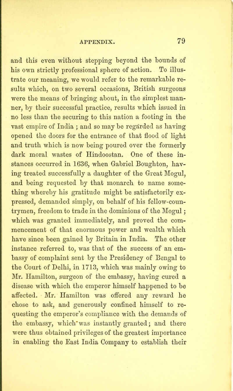 and this even without stepping beyond the bounds of his own strictly professional sphere of action. To illus- trate our meaning, we would refer to the remarkable re- sults which, on two several occasions, British surgeons were the means of bringing about, in the simplest man- ner, by their successful practice, results which issued in no less than the securing to this nation a footing in the vast empire of India ; and so may be regarded as having opened the doors for the entrance of that flood of light and truth which is now being poured over the formerly dark moral wastes of Hindoostan. One of these in- stances occurred in 1636, when Gabriel Boughton, hav- ing treated successfully a daughter of the Great Mogul, and being requested by that monarch to name some- thing whereby his gratitude might be satisfactorily ex- pressed, demanded simply, on behalf of his fellow-coun- trymen, freedom to trade in the dominions of the Mogul; which was granted immediately, and proved the com- mencement of that enormous power and wealth which have since been gained by Britain in India. The other instance referred to, was that of the success of an em- bassy of complaint sent by the Presidency of Bengal to the Court of Delhi, in 1713, which was mainly owing to Mr. Hamilton, surgeon of the embassy, having cured a disease with which the emperor himself happened to be affected. Mr. Hamilton was offered any reward he chose to ask, and generously confined himself to re- questing the emperor’s compliance with the demands of the embassy, which* was instantly granted; and there were thus obtained privileges of the greatest importance in enabling the East India Company to establish their