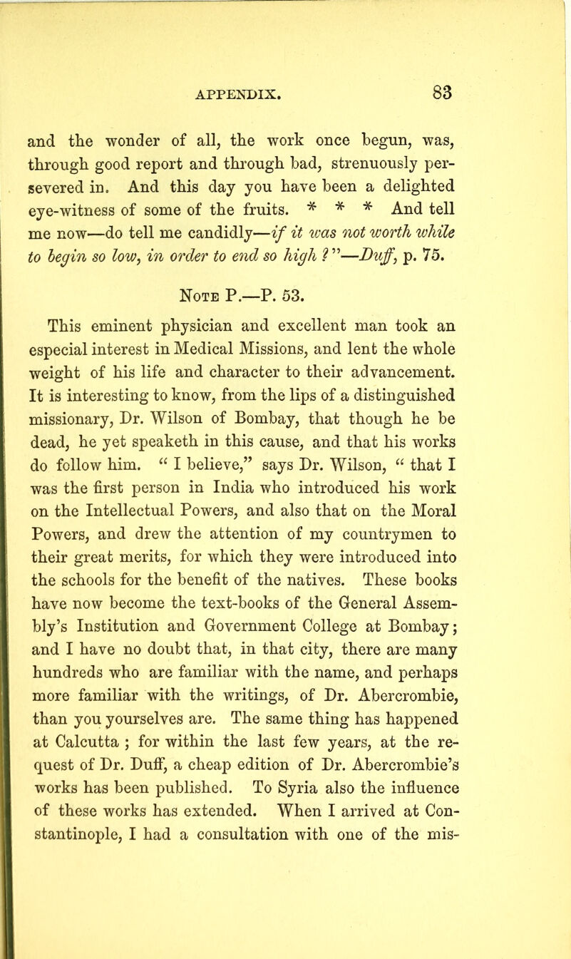 and the wonder of all, the work once begun, was, through good report and through bad, strenuously per- severed in. And this day you have been a delighted eye-witness of some of the fruits. * * * And tell me now—do tell me candidly—if it was not worth while to begin so low, in order to end so high ?”—d)uff} p. 75. Note P.—P. 53. This eminent physician and excellent man took an especial interest in Medical Missions, and lent the whole weight of his life and character to their advancement. It is interesting to know, from the lips of a distinguished missionary, Dr. Wilson of Bombay, that though he be dead, he yet speaketh in this cause, and that his works do follow him. “ I believe,” says Dr. Wilson, “ that I was the first person in India who introduced his work on the Intellectual Powers, and also that on the Moral Powers, and drew the attention of my countrymen to their great merits, for which they were introduced into the schools for the benefit of the natives. These books have now become the text-books of the General Assem- bly’s Institution and Government College at Bombay; and I have no doubt that, in that city, there are many hundreds who are familiar with the name, and perhaps more familiar with the writings, of Dr. Abercrombie, than you yourselves are. The same thing has happened at Calcutta ; for within the last few years, at the re- quest of Dr. Duff, a cheap edition of Dr. Abercrombie’s works has been published. To Syria also the influence of these works has extended. When I arrived at Con- stantinople, I had a consultation with one of the mis-