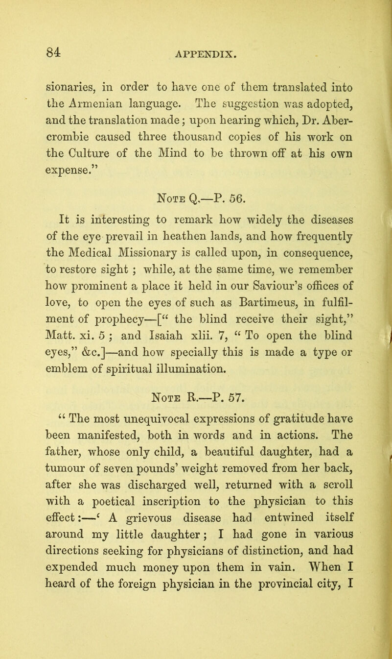 sionaries, in order to have one of them translated into the Armenian language. The suggestion was adopted, and the translation made; upon hearing which, Dr. Aber- crombie caused three thousand copies of his work on the Culture of the Mind to be thrown off at his own expense.” Note Q.—P. 56. It is interesting to remark how widely the diseases of the eye prevail in heathen lands, and how frequently the Medical Missionary is called upon, in consequence, to restore sight ; while, at the same time, we remember how prominent a place it held in our Saviour’s offices of love, to open the eyes of such as Bartimeus, in fulfil- ment of prophecy'—[“ the blind receive their sight,” Matt. xi. 5 ; and Isaiah xlii. 7, “ To open the blind eyes,” &c.]—and how specially this is made a type or emblem of spiritual illumination. Note R.—P. 57. u The most unequivocal expressions of gratitude have been manifested, both in words and in actions. The father, whose only child, a beautiful daughter, had a tumour of seven pounds’ weight removed from her back, after she was discharged well, returned with a scroll with a poetical inscription to the physician to this effect:—( A grievous disease had entwined itself around my little daughter; I had gone in various directions seeking for physicians of distinction, and had expended much money upon them in vain. When I heard of the foreign physician in the provincial city, I