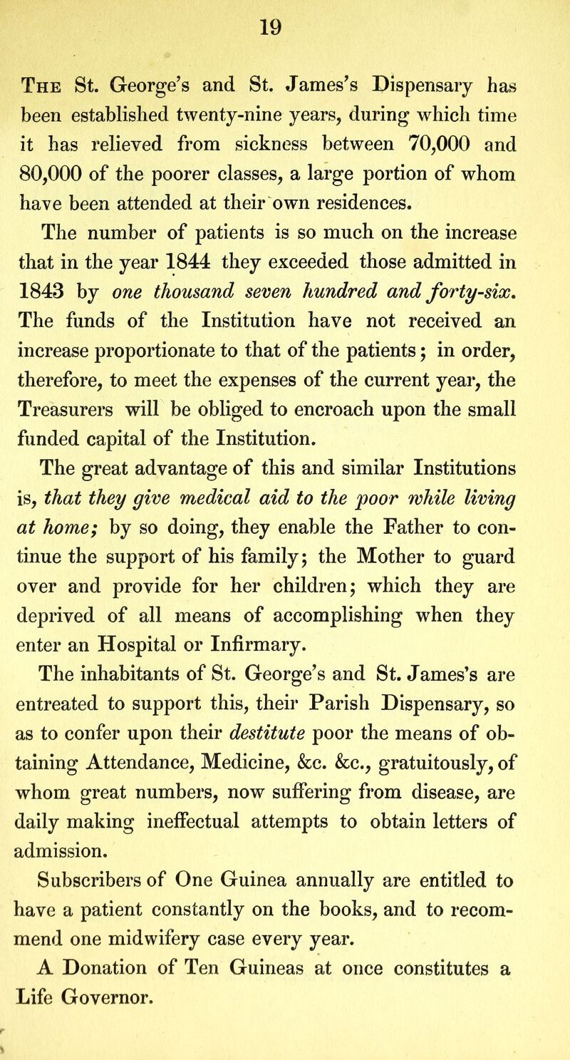 The St. George’s and St. James’s Dispensary has been established twenty-nine years, during which time it has relieved from sickness between 70,000 and 80,000 of the poorer classes, a large portion of whom have been attended at their own residences. The number of patients is so much on the increase that in the year 1844 they exceeded those admitted in 1843 by one thousand seven hundred and forty-six. The funds of the Institution have not received an increase proportionate to that of the patients; in order, therefore, to meet the expenses of the current year, the Treasurers will be obliged to encroach upon the small funded capital of the Institution. The great advantage of this and similar Institutions is, that they give medical aid to the poor while living at home; by so doing, they enable the Father to con- tinue the support of his family; the Mother to guard over and provide for her children; which they are deprived of all means of accomplishing when they enter an Hospital or Infirmary. The inhabitants of St. George’s and St. James’s are entreated to support this, their Parish Dispensary, so as to confer upon their destitute poor the means of ob- taining Attendance, Medicine, &c. &c., gratuitously, of whom great numbers, now suffering from disease, are daily making ineffectual attempts to obtain letters of admission. Subscribers of One Guinea annually are entitled to have a patient constantly on the books, and to recom- mend one midwifery case every year. A Donation of Ten Guineas at once constitutes a Life Governor.