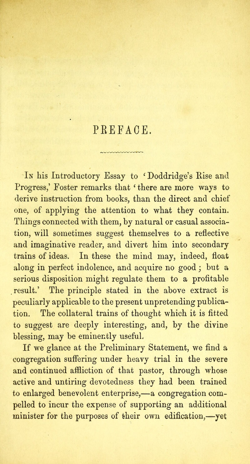 PEEFAOE. In his Introductory Essay to ‘ Doddridge’s Rise and Progress,’ Foster remarks that ‘ there are more ways to derive instruction from books, than the direct and chief one, of applying the attention to what they contain. Things connected with them, by natural or casual associa- tion, will sometimes suggest themselves to a reflective and imaginative reader, and divert him into secondary trains of ideas. In these the mind may, indeed, float along in perfect indolence, and acquire no good; but a serious disposition might regulate them to a profitable .result.’ The principle stated in the above extract is peculiarly applicable to the present unpretending publica- tion. The collateral trains of thought which it is fitted to suggest are deeply interesting, and, by the divine blessing, may be eminently useful. If we glance at the Preliminary Statement, we find a congregation suffering under heavy trial in the severe and continued affliction of that pastor, through whose active and untiring devotedness they had been trained to enlarged benevolent enterprise,—a congregation com- pelled to incur the expense of supporting an additional minister for the purposes of their own edification,—yet