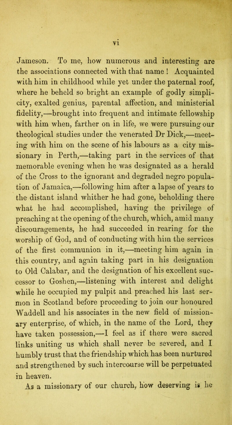 Jameson. To me, how numerous and interesting are the associations connected with that name 1 Acquainted with him in childhood while yet under the paternal roof, where he beheld so bright an example of godly simpli- city, exalted genius, parental affection, and ministerial fidelity,—brought into frequent and intimate fellowship with him when, farther on in life, we were pursuing our theological studies under the venerated Dr Dick,—meet- ing with him on the scene of his labours as a city mis- sionary in Perth,—taking part in the services of that memorable evening when he was designated as a herald of the Gross to the ignorant and degraded negro popula- tion of Jamaica,—following him after a lapse of years to the distant island whither he had gone, beholding there what he had accomplished, having the privilege of preaching at the opening of the church, which, amid many discouragements, he had succeeded in bearing for the worship of God, and of conducting with him the services of the first communion in it,—meeting him again in this country, and again taking part in his designation to Old Calabar, and the designation of his excellent suc- cessor to Goshen,—listening with interest and delight while he occupied my pulpit and preached his last ser- mon in Scotland before proceeding to join our honoured Waddell and his associates in the new field of mission- ary enterprise, of which, in the name of the Lord, they have taken possession,—I feel as if there were sacred links uniting us which shall never be severed, and I humbly trust that the friendship which has been nurtured and strengthened by such intercourse will be perpetuated in heaven. As a missionary of our church, how deserving is he