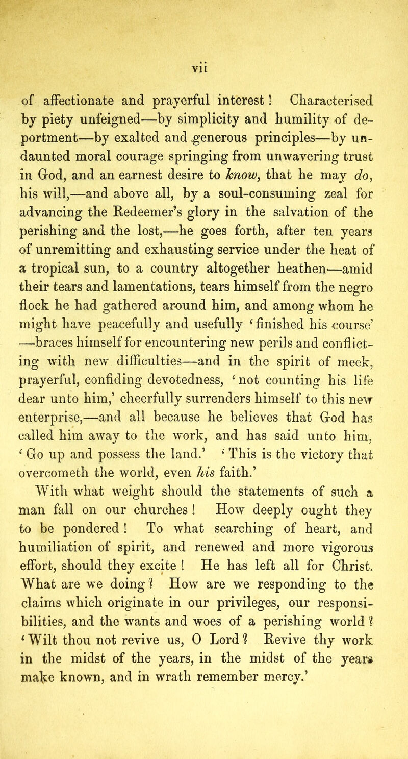 of affectionate and prayerful interest! Characterised by piety unfeigned—by simplicity and humility of de- portment—by exalted and .generous principles—by un- daunted moral courage springing from unwavering trust in God, and an earnest desire to know, that he may do, his will,—and above all, by a soul-consuming zeal for advancing the Redeemer’s glory in the salvation of the perishing and the lost,—he goes forth, after ten years of unremitting and exhausting service under the heat of a tropical sun, to a country altogether heathen—amid their tears and lamentations, tears himself from the negro flock he had gathered around him, and among whom he might have peacefully and usefully ‘ finished his course’ —braces himself for encountering new perils and conflict- ing with new difficulties—and in the spirit of meek, prayerful, confiding devotedness, ‘not counting his life dear unto him,’ cheerfully surrenders himself to this new enterprise,—and ail because he believes that God has called him away to the work, and has said unto him, ‘ Go up and possess the land.’ ‘ This is the victory that overcometh the world, even his faith.’ With what weight should the statements of such a man fall on our churches ! How deeply ought they to be pondered ! To what searching of heart, and humiliation of spirit, and renewed and more vigorous effort, should they excite ! He has left all for Christ. What are we doing'? How are we responding to the claims which originate in our privileges, our responsi- bilities, and the wants and woes of a perishing world ? ‘Wilt thou not revive us, 0 Lord? Revive thy work in the midst of the years, in the midst of the years make known, and in wrath remember mercy.’