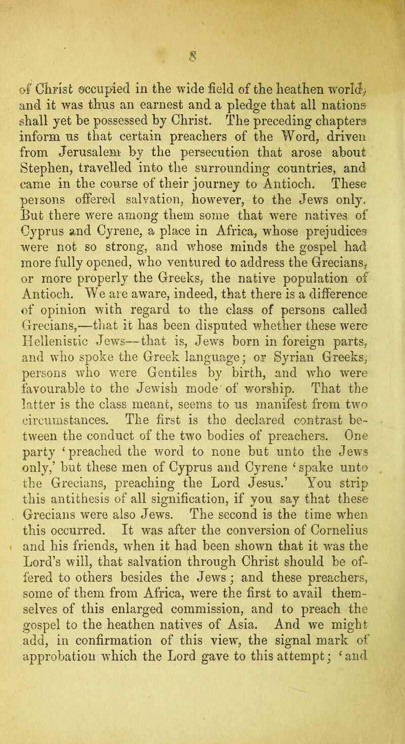of Christ occupied in the wide field of the heathen worlds and it was thus an earnest and a pledge that all nations shall yet be possessed by Christ. The preceding chapters inform us that certain preachers of the Word, driven from Jerusalem by the persecution that arose about Stephen, travelled into the surrounding countries, and came in the course of their journey to Antioch. These peisons offered salvation, however, to the Jews only. But there were among them some that were natives of Cyprus and Gyrene, a place in Africa, whose prejudices were not so strong, and whose minds the gospel had more fully opened, who ventured to address the Grecians, or more properly the Greeks, the native population of Antioch. We are aware, indeed, that there is a difference of opinion with regard to the class of persons called Grecians,—that it has been disputed whether these were Hellenistic Jews—that is, Jews born in foreign parts, and who spoke the Greek language; or Syrian Greeks, persons who were Gentiles by birth, and who were favourable to the Jewish mode 'of worship. That the latter is the class meant, seems to us manifest from two circumstances. The first is the declared contrast be- tween the conduct of the two bodies of preachers. One party ‘preached the word to none but unto the Jews only,’ hut these men of Cyprus and Gyrene ‘ spake unto the Grecians, preaching the Lord Jesus.’ You strip this antithesis of all signification, if you say that these Grecians were also Jews. The second is the time when this occurred. It was after the conversion of Cornelius and his friends, when it had been shown that it was the Lord’s will, that salvation through Christ should be of- fered to others besides the Jews; and these preachers, some of them from Africa, were the first to avail them- selves of this enlarged commission, and to preach the gospel to the heathen natives of Asia. And we might add, in confirmation of this view, the signal mark of approbation which the Lord gave to this attempt; ‘ and