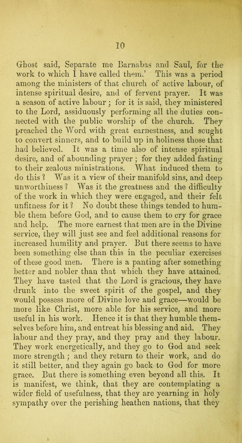 Ghost said, Separate me Barnabas and Saul, for the work to which I have called them.’ This was a period among the ministers of that church of active labour, of intense spiritual desire, and of fervent prayer. It was a season of active labour • for it is said, they ministered to the Lord, assiduously performing all the duties con- nected with the public worship of the church. They preached the Word with great earnestness, and sought to convert sinners, and to build up in holiness those that had believed. It was a time also of intense spiritual desire, and of abounding prayer ; for they added fasting to their zealous ministrations. What induced them to do this % Was it a view of their manifold sins, and deep unworthiness ? Was it the greatness and the difficulty of the work in which they were engaged, and their felt unfitness for it 1 Ko doubt these things tended to hum- ble them before God, and to cause them to cry for grace and help. The more earnest that men are in the Divine service, they will just see and feel additional reasons for increased humility and prayer. But there seems to have been something else than this in the peculiar exercises of these good men. There is a panting after something better and nobler than that which they have attained. They have tasted that the Lord is gracious, they have drunk into the sweet spirit of the gospel, and they would possess more of Divine love and grace—would be more like Christ, more able for his service, and more useful in his work. Hence it is that they humble them- selves before him, and entreat his blessing and aid. They labour and they pray, and they pray and they labour. They work energetically, and they go to God and seek more strength: and they return to their work, and do it still better, and they again go back to God for more grace. But there is something even beyond all this. It is manifest, we think, that they are contemplating a wider field of usefulness, that they are yearning in holy sympathy over the perishing heathen nations, that they
