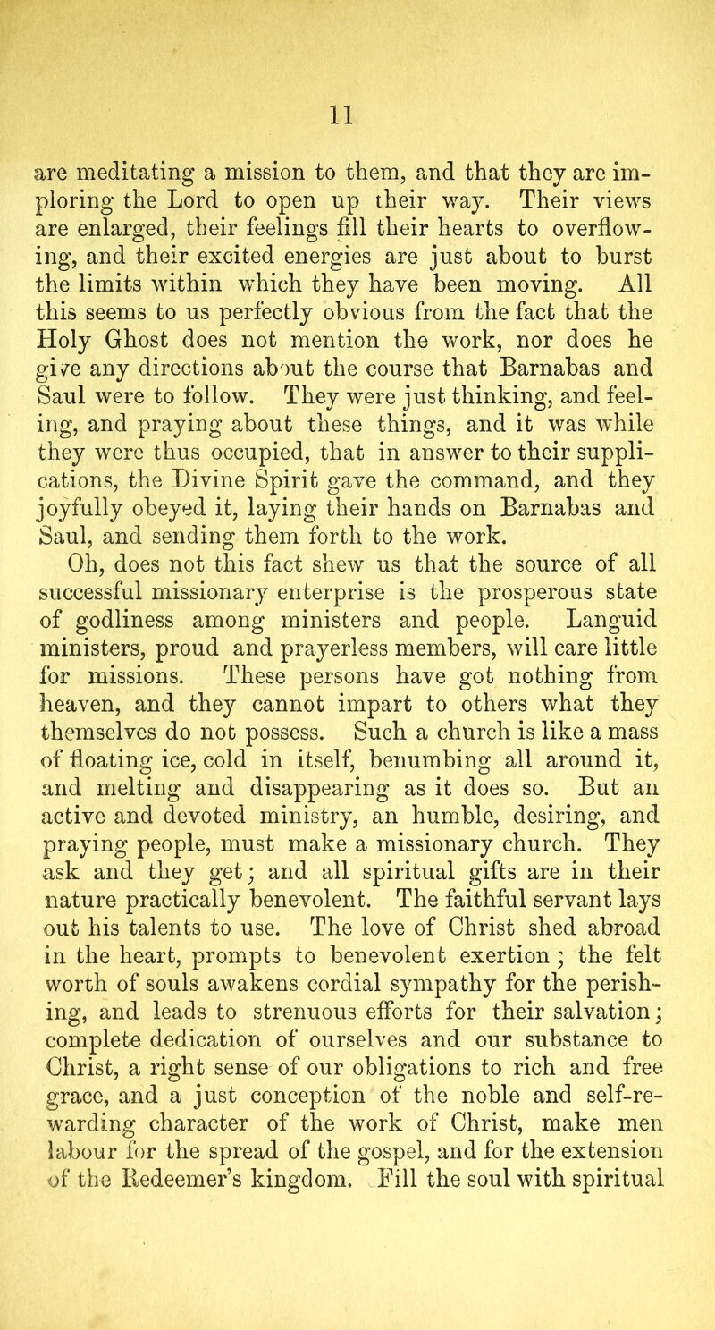 are meditating a mission to them, paid that they are im- ploring the Lord to open up their way. Their views are enlarged, their feelings fill their hearts to overflow- ing, and their excited energies are just about to burst the limits within which they have been moving. All this seems to us perfectly obvious from the fact that the Holy Ghost does not mention the work, nor does he gi/e any directions about the course that Barnabas and Saul were to follow. They were just thinking, and feel- ing, and praying about these things, and it was while they were thus occupied, that in answer to their suppli- cations, the Divine Spirit gave the command, and they joyfully obeyed it, laying their hands on Barnabas and Saul, and sending them forth to the work. Oh, does not this fact shew us that the source of all successful missionary enterprise is the prosperous state of godliness among ministers and people. Languid ministers, proud and prayerless members, will care little for missions. These persons have got nothing from heaven, and they cannot impart to others what they themselves do not possess. Such a church is like a mass of floating ice, cold in itself, benumbing all around it, and melting and disappearing as it does so. But an active and devoted ministry, an humble, desiring, and praying people, must make a missionary church. They ask and they get; and all spiritual gifts are in their nature practically benevolent. The faithful servant lays out his talents to use. The love of Christ shed abroad in the heart, prompts to benevolent exertion ; the felt worth of souls awakens cordial sympathy for the perish- ing, and leads to strenuous efforts for their salvation; complete dedication of ourselves and our substance to Christ, a right sense of our obligations to rich and free grace, and a just conception of the noble and self-re- warding character of the work of Christ, make men labour for the spread of the gospel, and for the extension of the Eedeemer’s kingdom. Fill the soul with spiritual