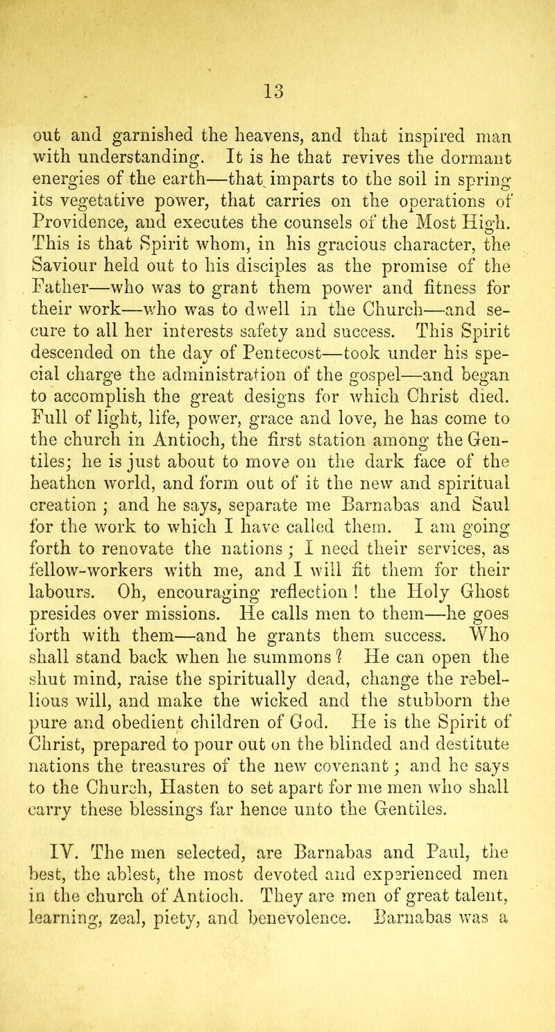 out and garnished the heavens, and that inspired man with understanding. It is he that revives the dormant energies of the earth—that imparts to the soil in spring its vegetative power, that carries on the operations of Providence, and executes the counsels of the Most High. This is that Spirit whom, in his gracious character, the Saviour held out to his disciples as the promise of the Father—who was to grant them power and fitness for their work—who was to dwell in the Church—and se- cure to all her interests safety and success. This Spirit descended on the day of Pentecost—took under his spe- cial charge the administration of the gospel—and began to accomplish the great designs for which Christ died. Full of light, life, power, grace and love, he has come to the church in Antioch, the first station among the Gen- tiles; he is just about to move on the dark face of the heathen world, and form out of it the new and spiritual creation ; and he says, separate me Barnabas and Saul for the work to which I have called them. I am going forth to renovate the nations ; I need their services, as fellow-workers with me, and I will fit them for their labours. Oh, encouraging reflection ! the Holy Ghost presides over missions. He calls men to them—he goes forth with them—and he grants them success. Who shall stand back when he summons (l He can open the shut mind, raise the spiritually dead, change the rebel- lious will, and make the wicked and the stubborn the pure and obedient children of God. He is the Spirit of Christ, prepared to pour out on the blinded and destitute nations the treasures of the new covenant; and he says to the Church, Plasten to set apart for me men who shall carry these blessings far hence unto the Gentiles. IY. The men selected, are Barnabas and Paul, the best, the ablest, the most devoted and experienced men in the church of Antioch. They are men of great talent, learning, zeal, piety, and benevolence. Barnabas was a