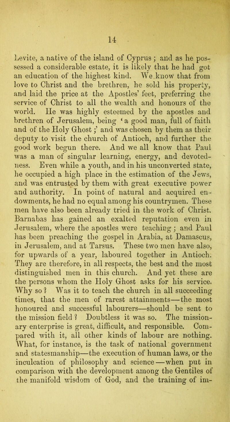 Levite, a native of the island of Cyprus ; ailcl as he pos- sessed a considerable estate, it is likely that he had got an education of the highest kind. We know that from love to Christ and the brethren, he sold his property, and laid the price at the Apostles’ feet, preferring the service of Christ to all the wealth and honours of the world. He was highly esteemed by the apostles and brethren of Jerusalem, being ‘ a good man, full of faith and of the Holy Ghostand was chosen by them as their deputy to visit the church of Antioch, and further the good work begun there. And we all know that Paul was a man of singular learning, energy, and devoted- ness. Even while a youth, and in his unconverted state, lie occupied a high place in the estimation of the Jews, and was entrusted by them with great executive power and authority. In point of natural and acquired en- dowments, he had no equal among his countrymen. These men have also been already tried in the work of Christ. Barnabas has gained an exalted reputation even in Jerusalem, where the apostles wrere teaching; and Paul has been preaching the gospel in Arabia, at Damascus, in Jerusalem, and at Tarsus. These two men have also, for upwards of a year, laboured together in Antioch. They are therefore, in all respects, the best and the most distinguished men in this church. And yet these are the persons whom the Holy Ghost asks for his service, Why so? Was it to teach the church in all succeeding times, that the men of rarest attainments—the most honoured and successful labourers—should be sent to the mission field ? Doubtless it wras so. The mission- ary enterprise is great, difficult, and responsible. Com- pared with it, all other kinds of labour are nothing. What, for instance, is the task of national government and statesmanship—the execution of human laws, or the inculcation of philosophy and science—when put in comparison with the development among the Gentiles of the manifold wisdom of God, and the training of im-