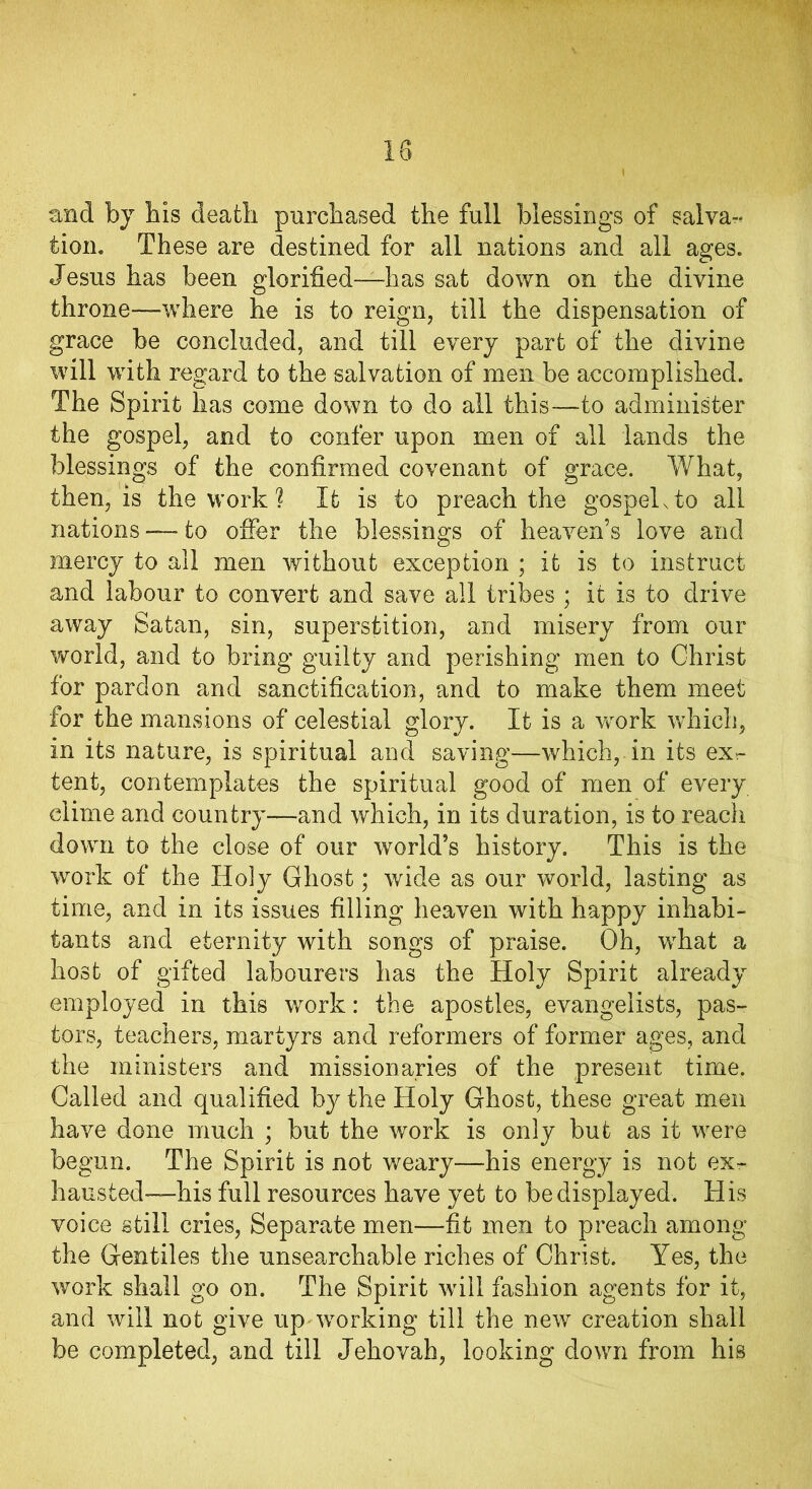 and by bis death purchased the full blessings of salva~< tion. These are destined for all nations and all ages. Jesus has been glorified—has sat down on the divine throne—-where he is to reign, till the dispensation of grace be concluded, and till every part of the divine will with regard to the salvation of men be accomplished. The Spirit has come down to do all this—to administer the gospel, and to confer upon men of all lands the blessings of the confirmed covenant of grace. What, then, is the work ? It is to preach the gospels to. all nations — to offer the blessings of heaven’s love and mercy to all men without exception ; it is to instruct and labour to convert and save all tribes ; it is to drive away Satan, sin, superstition, and misery from our world, and to bring guilty and perishing men to Christ for pardon and sanctification, and to make them meet for the mansions of celestial glory. It is a work which, in its nature, is spiritual and saving—which, in its ex- tent, contemplates the spiritual good of men of every clime and country—and which, in its duration, is to reach down to the close of our world’s history. This is the work of the Holy Ghost; wide as our world, lasting as time, and in its issues filling heaven with happy inhabi- tants and eternity with songs of praise. Oh, what a host of gifted labourers has the Holy Spirit already employed in this work: the apostles, evangelists, pas- tors, teachers, martyrs and reformers of former ages, and the ministers and missionaries of the present time. Called and qualified by the Holy Ghost, these great men have done much ; but the work is only but as it were begun. The Spirit is not weary—his energy is not ex- hausted—his full resources have yet to be displayed. His voice still cries, Separate men—fit men to preach among the Gentiles the unsearchable riches of Christ. Yes, the work shall go on. The Spirit will fashion agents for it, and will not give up working till the new creation shall be completed, and till Jehovah, looking down from his