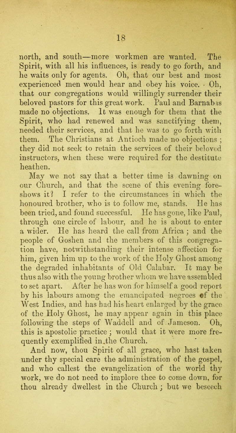 north, and south—more workmen are wanted. The Spirit, with all his influences, is ready to go forth, and he waits only for agents. Oh, that our best and most experienced men would hear and obey his voice. * Oh, that our congregations would willingly surrender their beloved pastors for this great work. Paul and Barnabas made no objections. It was enough for them that the Spirit, who had renewed and was sanctifying them, needed their services, and that he was to go forth with them. The Christians at Antioch made no objections ; they did not seek to retain the services of their beloved instructors, when these were required for the destitute heathen. May we not say that a better time is dawning on our Church, and that the scene of this evening fore- shows it? I refer to the circumstances in which the honoured brother, who is to follow me, stands. He has been tried, and found successful. He has gone, like Paul, through one circle of labour, and he is about to enter a wider. He has heard the call from Africa; and the people of Goshen and the members of this congrega- tion have, notwithstanding their intense affection for him, given him up to the work of the Holy Ghost among the degraded inhabitants of Old Calabar. It may be thus also with the young brother whom we have assembled to set apart. After he has won for himself a good report by his labours among the emancipated negroes of the West Indies, and has had his heart enlarged by the grace of the Holy Ghost, he may appear again in this place following the steps of Waddell and of Jameson. Oh, this is apostolic practice; would that it were more fre- quently exemplified in Jhe Church. And now, thou Spirit of all grace, who hast taken under thy special care the administration of the gospel, and who callest the evangelization of the world thy work, we do not need to implore thee to come down, for thou already dweilest in the Church; but we beseech