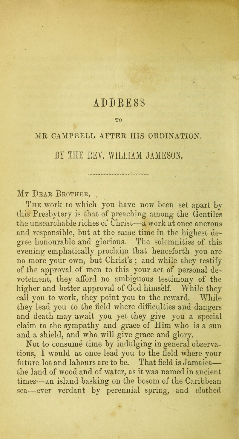 ADDRESS TO MR CAMPBELL AFTER HIS ORDINATION. BY THE REV. WILLIAM JAMESON. My Dear Brother, The work to which you have now been set apart by this Presbytery is that of preaching among the Gentiles the unsearchable riches of Christ—a work at once onerous and responsible, but at the same time in the highest de- gree honourable and glorious. The solemnities of this evening emphatically proclaim that henceforth you are no more your owm, but Christ’s; and while they testify of the approval of men to this your act of personal de- votement, they afford no ambiguous testimony of the higher and better approval of God himself. While they call you to work, they point you to the reward. While they lead you to the field where difficulties and dangers and death may await you yet they give you a special claim to the sympathy and grace of Him who is a sun and a shield, and wrho will give grace and glory. Not to consume time by indulging in general observa- tions, I would at once lead you to the field where your future lot and labours are to be. That field is Jamaica— the land of wood and of water, as it was named in ancient times—an island basking on the bosom of the Caribbean sea—ever verdant by perennial spring, and clothed