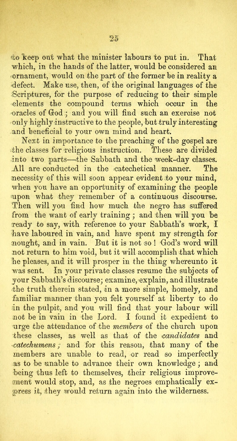 4o keep out what the minister labours to put in. That which, in the hands of the latter, would be considered an ornament, would on the part of the former be in reality a defect. Make use, then, of the original languages of the -Scriptures, for the purpose of reducing to their simple elements the compound terms which occur in the oracles of Godand you will find such an exercise not only highly instructive to the people, but truly interesting .and beneficial to your own mind and heart. Next in importance to the preaching of the gospel are the classes for religious instruction. These are divided into two parts—the Sabbath and the week-day classes. All are conducted in the catechetical manner. The necessity of this will soon appear evident to your mind, when you have an opportunity of examining the people upon what they remember of a continuous discourse. Then will you find how much the negro has suffered from the want of early training ; and then will you be ready to say, with reference to your Sabbath's work, I have laboured in vain, and have spent my strength for .nought, and in vain. But it is not so ! God's word will not return to him void, but it will accomplish that which he pleases, and it will prosper in the thing whereunto it was sent. In your private classes resume the subjects of your Sabbath's discourse; examine,explain, and illustrate the truth therein stated, in a more simple, homely, and familiar manner than you felt yourself at liberty to do in the pulpit, and you will find that your labour will not be in vain in the Lord. I found it expedient to urge the attendance of the members of the church upon these classes, as well as that of the candidates and catechumens; and for this reason, that many of the members are unable to read, or read so imperfectly as to be unable to advance their own knowledge; and being thus left to themselves, their religious improve- ment would stop, and, as the negroes emphatically ex- press it, they would return again into the wilderness.