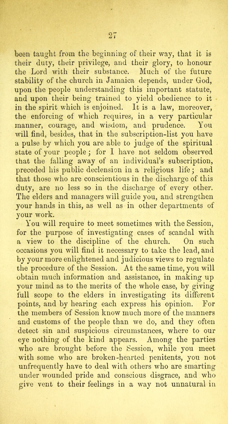 been taught from the beginning of their way, that it is their duty, their privilege, and their glory, to honour the Lord with their substance. Much of the future stability of the church in Jamaica depends, under God, upon the people understanding this important statute, and upon their being trained to yield obedience to it in the spirit which is enjoined. It is a law, moreover, the enforcing of which requires, in a very particular manner, courage, and wisdom, and prudence. You will find, besides, that in the subscription-list you have a pulse by which you are able to judge of the spiritual state of your people; for I have not seldom observed that the falling away of an individual’s subscription, preceded his public declension in a religious life; and that those who are conscientious in the discharge of this duty, are no less so in the discharge of every other. The elders and managers will guide you, and strengthen your hands in this, as well as in other departments of your work. You will require to meet sometimes with the Session, for the purpose of investigating cases of scandal with a view to the discipline of the church. On such occasions you will find it necessary to take the lead, and by your more enlightened and judicious views to regulate the procedure of the Session. At the same time, you will obtain much information and assistance, in making up your mind as to the merits of the whole case, by giving full scope to the elders in investigating its different points, and by hearing each express his opinion. For the members of Session know much more of the manners and customs of the people than we do, and they often detect sin and suspicious circumstances, where to our eye nothing of the kind appears. Among the parties who are brought before the Session, while you meet with some who are broken-hearted penitents, you not unfrequently have to deal with others who are smarting under wounded pride and conscious disgrace, and who give vent to their feelings in a way not unnatural in