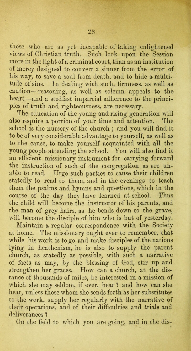 those who are as yet incapable of taking enlightened views of Christian truth. Such look upon the Session more in the light of a criminal court, than as an institution of mercy designed to convert a sinner from the error of his way, to save a soul from death, and to hide a multi- tude of sins. In dealing with such, firmness, as well as caution—reasoning, as well as solemn appeals to the heart—and a stedfast impartial adherence to the princi- ples of truth and righteousness, are necessary. The education of the young and rising generation will also require a portion of your time and attention. The school is the nursery of the church ; and you will find it to be of very considerable advantage to yourself, as well as to the cause, to make yourself acquainted with all the young people attending the school. You will also find it an efficient missionary instrument for carrying forward the instruction of such of the congregation as are un- able to read. Urge such parties to cause their children statedly to read to them, and in the evenings to teach them the psalms and hymns and questions, which in the course of the day they have learned at school. Thus the child will become the instructor of his parents, and the man of grey hairs, as he bends down to the grave, will become the disciple of him who is but of yesterday. Maintain a regular correspondence with the Society at home. The missionary ought ever to remember, that while his work is to go and make disciples of the nations lying in heathenism, he is also to supply the parent church, as statedly as possible, with such a narrative of facts as may, by the blessing of God, stir up and strengthen her graces. How can a church, at the dis- tance of thousands of miles, be interested in a mission of which she may seldom, if ever, hear ? and how can she hear, unless those whom she sends forth as her substitutes to the work, supply her regularly with the narrative of their operations, and of their difficulties and trials and deliverances ? On the field to which you are going, and in the dis-