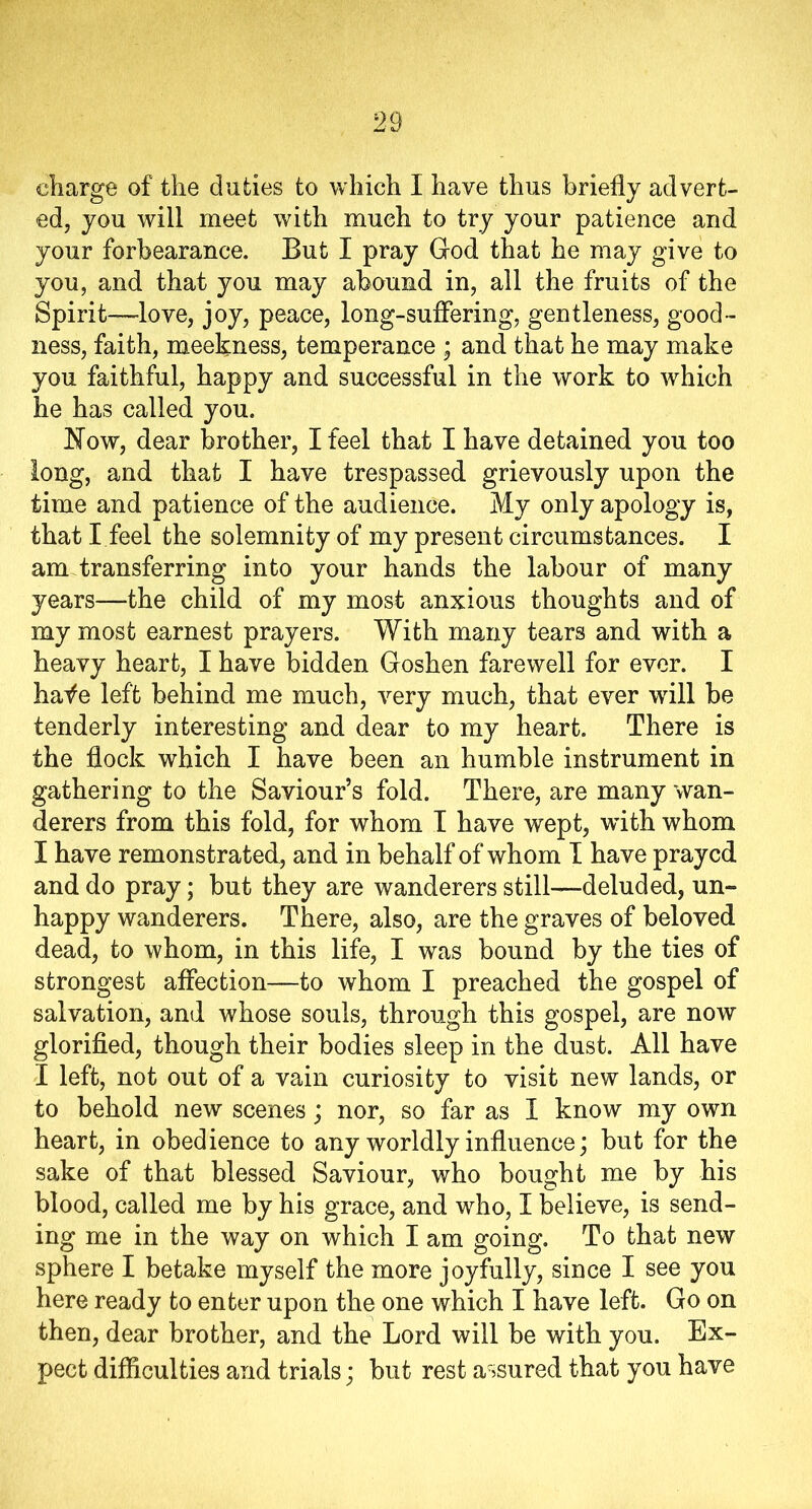 charge of the duties to which I have thus briefly advert- ed, you will meet with much to try your patience and your forbearance. But I pray God that he may give to you, and that you may abound in, all the fruits of the Spirit—love, joy, peace, long-suffering, gentleness, good- ness, faith, meekness, temperance ; and that he may make you faithful, happy and successful in the work to which he has called you. Now, dear brother, I feel that I have detained you too long, and that I have trespassed grievously upon the time and patience of the audience. My only apology is, that I feel the solemnity of my present circumstances. I am transferring into your hands the labour of many years—the child of my most anxious thoughts and of my most earnest prayers. With many tears and with a heavy heart, I have bidden Goshen farewell for ever. I hafe left behind me much, very much, that ever will be tenderly interesting and dear to my heart. There is the flock which I have been an humble instrument in gathering to the Saviour’s fold. There, are many wan- derers from this fold, for whom I have wept, with whom I have remonstrated, and in behalf of whom I have prayed and do pray; but they are wanderers still—deluded, un- happy wanderers. There, also, are the graves of beloved dead, to whom, in this life, I was bound by the ties of strongest affection—to whom I preached the gospel of salvation, and whose souls, through this gospel, are now glorified, though their bodies sleep in the dust. All have I left, not out of a vain curiosity to visit new lands, or to behold new scenes; nor, so far as I know my own heart, in obedience to any worldly influence; but for the sake of that blessed Saviour, who bought me by his blood, called me by his grace, and who, I believe, is send- ing me in the way on which I am going. To that new sphere I betake myself the more joyfully, since I see you here ready to enter upon the one which I have left. Go on then, dear brother, and the Lord will be with you. Ex- pect difficulties and trials; but rest assured that you have