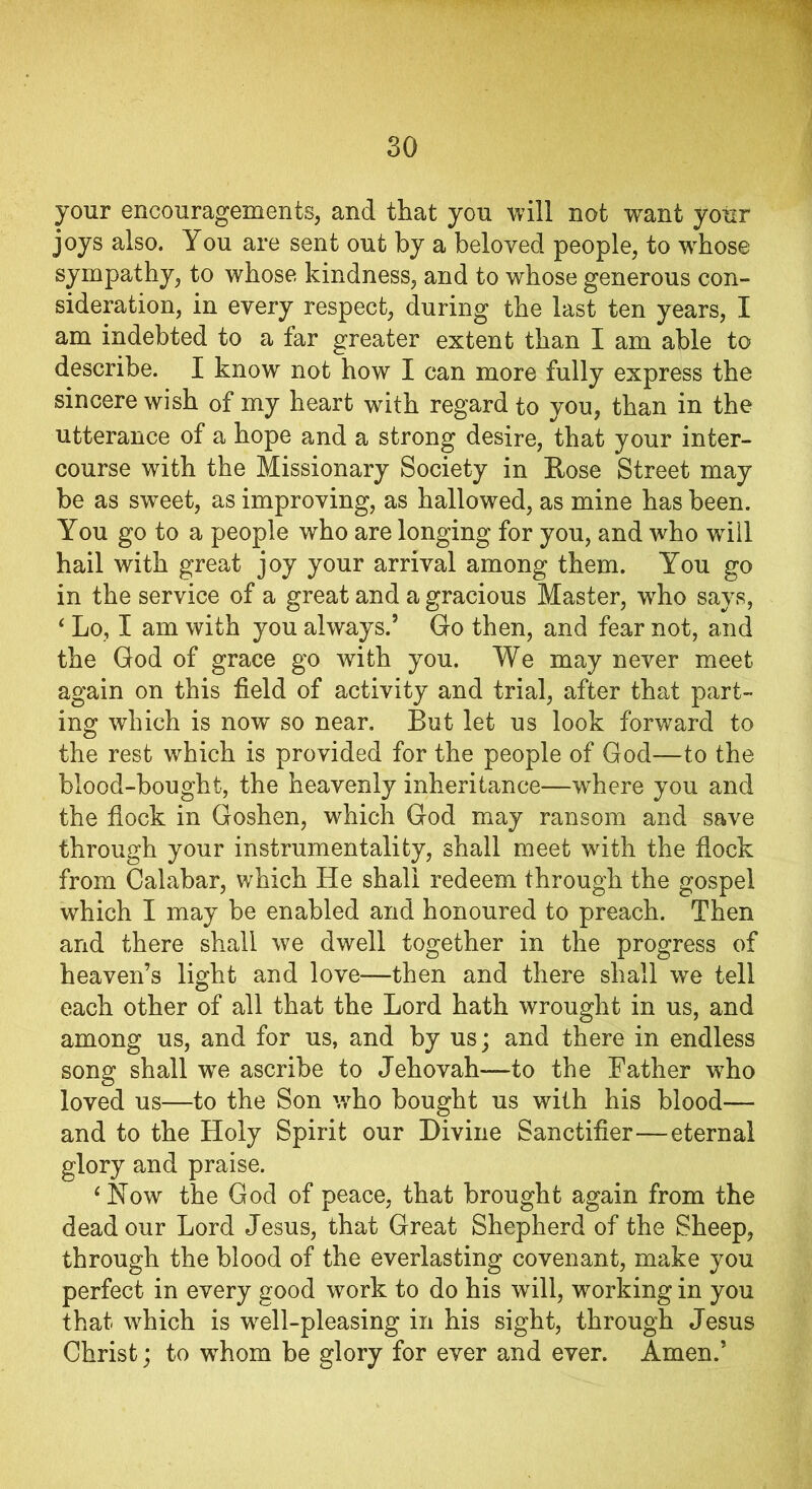 your encouragements, and that you will not want your joys also. You are sent out by a beloved people, to whose sympathy, to whose kindness, and to whose generous con- sideration, in every respect, during the last ten years, I am indebted to a far greater extent than I am able to describe. I know not how I can more fully express the sincere wish of my heart with regard to you, than in the utterance of a hope and a strong desire, that your inter- course with the Missionary Society in Rose Street may be as sweet, as improving, as hallowed, as mine has been. You go to a people who are longing for you, and who will hail with great joy your arrival among them. You go in the service of a great and a gracious Master, who says, 4 Lo, I am with you always.5 Go then, and fear not, and the God of grace go with you. We may never meet again on this field of activity and trial, after that part- ing which is now so near. But let us look forward to the rest which is provided for the people of God—to the blood-bought, the heavenly inheritance—where you and the flock in Goshen, which God may ransom and save through your instrumentality, shall meet with the flock from Calabar, which He shall redeem through the gospel which I may be enabled and honoured to preach. Then and there shall we dwell together in the progress of heaven’s light and love—then and there shall we tell each other of all that the Lord hath wrought in us, and among us, and for us, and by us; and there in endless song shall we ascribe to Jehovah—to the Father who loved us—to the Son who bought us with his blood— and to the Holy Spirit our Divine Sanctifier—eternal glory and praise. 4 How the God of peace, that brought again from the dead our Lord Jesus, that Great Shepherd of the Sheep, through the blood of the everlasting covenant, make you perfect in every good work to do his will, working in you that which is well-pleasing in his sight, through Jesus Christ; to whom be glory for ever and ever. Amen.’