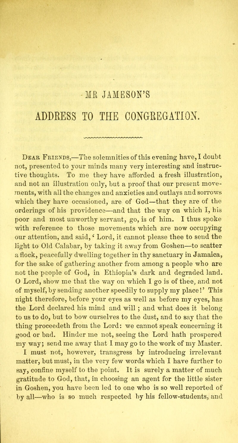 -MR JAMESON’S ADDRESS TO THE CONGREGATION. Dear Friends,—Tlie solemnities of this evening have, I doubt not, presented to your minds many very interesting and instruc- tive thoughts. To me they have afforded a fresh illustration, and not an illustration only, hut a proof that our present move- ments, with all the changes and anxieties and outlays and sorrows which they have occasioned, are of God—that they are of the orderings of his providence—and that the way on which I, his poor and most unworthy servant, go, is of him. I thus spoke with reference to those movements which are now occupying our attention, and said,e Lord, it cannot please thee to send the light to Old Calabar, by taking it away from Goshen—to scatter a flock, peacefully dwelling together in thy sanctuary in Jamaica, for the sake of gathering another from among a people who are not the people of God, in Ethiopia’s dark and degraded land. O Lord, show me that the way on which I go is of thee, and not of myself, by sending another speedily to supply my place! ’ This night therefore, before your eyes as well as before my eyes, has the Lord declared his mind and will ; and what does it belong to us to do, but to bow ourselves to the dust, and to say that the thing proceedeth from the Lord: we cannot speak concerning it good or bad. Hinder me not, seeing the Lord hath prospered my way; send me away that I may go to the work of my Master. I must not, however, transgress by introducing irrelevant matter, but must, in the very few words which I have further to say, confine myself to the point. It is surely a matter of much gratitude to God, that, in choosing an agent for the little sister in Goshen, you have been led to one who is so well reported of by all—who is so much respected by his fellow-students, and