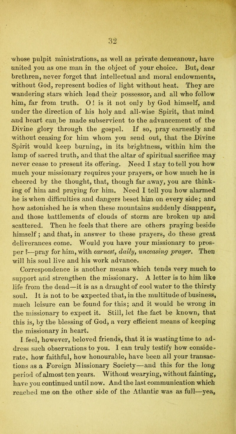 whose pulpit ministrations, as well as private demeanour, have united you as one man in the object of your choice. But, dear brethren, never forget that intellectual and moral endowments, without God, represent bodies of light without heat. They are wandering stars which lead their possessor, and all who follow him, far from truth. O! is it not only by God himself, and under the direction of his holy and all-wise Spirit, that mind and heart can be made subservient to the advancement of the Divine glory through the gospel. If so, pray earnestly and without ceasing for him whom you send out, that the Divine Spirit would keep burning, in its brightness, within him the lamp of sacred truth, and that the altar of spiritual sacrifice may never cease to present its offering. Need X stay to tell you how much your missionary requires your prayers, or how much he is cheered by the thought, that, though far away, you are think- ing of him and praying for him. Need I tell you how alarmed he is when difficulties and dangers beset him on every side; and how astonished he is when these mountains suddenly disappear, and those battlements of clouds of storm are broken up and scattered, Then he feels that there are others praying beside himself; and that, in answer to these prayers, do these great deliverances come. Would you have your missionary to pros- per ?—pray for him, with earnest, daily, unceasing prayer. Then will his soul live and his work advance. Correspondence is another means which tends very much to support and strengthen the missionary. A letter is to him like life from the dead—it is as a draught of cool water to the thirsty soul. It is not to be expected that, in the multitude of business, much leisure can be found for this; and it would be wrong in the missionary to expect it. Still, let the fact be known, that this is, by the blessing of God, a very efficient means of keeping the missionary in heart. I feel, however, beloved friends, that it is wasting time to ad- dress such observations to you. I can truly testify how conside- rate, how faithful, how honourable, have been all your transac- tions as a Foreign Missionary Society—and this for the long period of almost ten years. Without wearying, without fainting, have you continued until now. And the last communication which reached me on the other side of the Atlantic was as full—yea,
