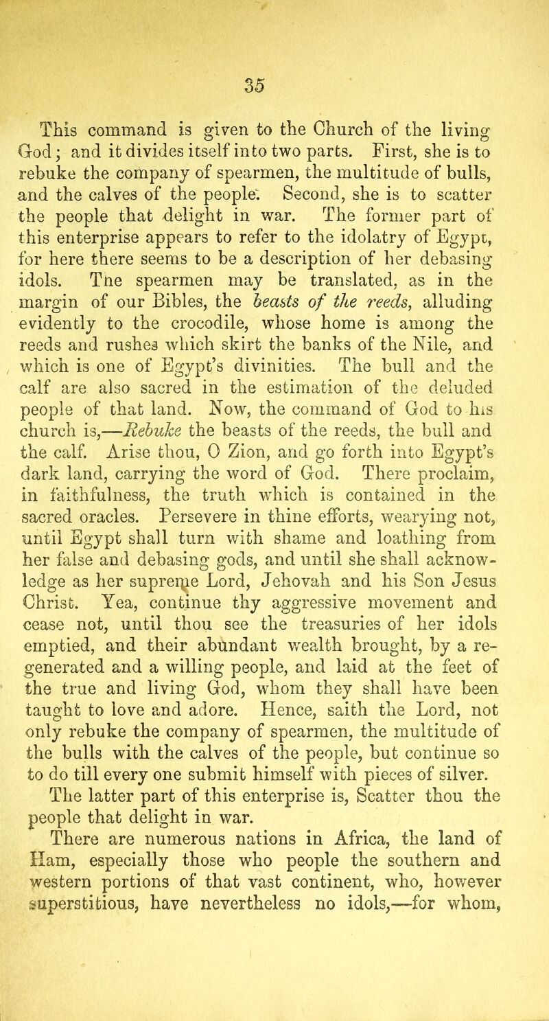 This command is given to the Church of the living God • and it divides itself into two parts. First, she is to rebuke the company of spearmen, the multitude of bulls, and the calves of the people: Second, she is to scatter the people that delight in war. The former part of this enterprise appears to refer to the idolatry of Egypt, for here there seems to be a description of her debasing idols. The spearmen may be translated, as in the margin of our Bibles, the beasts of the reeds, alluding evidently to the crocodile, whose home is among the reeds and rushes which skirt the banks of the Nile, and which is one of Egypt’s divinities. The bull and the calf are also sacred in the estimation of the deluded people of that land. Now, the command of God to his church is,—Rebuke the beasts of the reeds, the bull and the calf. Arise thou, 0 Zion, and go forth into Egypt’s dark land, carrying the word of God. There proclaim, in faithfulness, the truth which is contained in the sacred oracles. Persevere in thine efforts, wearying not, until Egypt shall turn with shame and loathing from her false and debasing gods, and until she shall acknow- ledge as her supreme Lord, Jehovah and his Son Jesus Christ. Yea, continue thy aggressive movement and cease not, until thou see the treasuries of her idols emptied, and their abundant ^wealth brought, by a re- generated and a willing people, and laid at the feet of the true and living God, whom they shall have been taught to love and adore. Hence, saith the Lord, not only rebuke the company of spearmen, the multitude of the bulls with the calves of the people, but continue so to do till every one submit himself with pieces of silver. The latter part of this enterprise is, Scatter thou the people that delight in war. There are numerous nations in Africa, the land of Ham, especially those who people the southern and western portions of that vast continent, who, however superstitious, have nevertheless no idols,—for whom,
