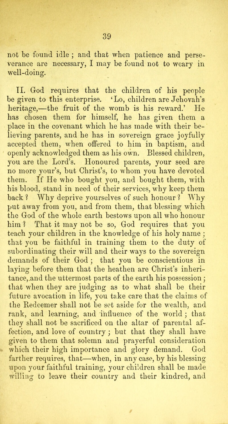 not be found idle ; and that when patience and perse- verance are necessary, I may be found not to weary in well-doing. II. God requires that the children of his people be given to this enterprise. ‘Lo, children are Jehovah’s heritage,—the fruit of the womb is his reward.’ He has chosen them for himself, he has given them a place in the covenant which he has made with their be- lieving parents, and he has in sovereign grace joyfully accepted them, when offered to him in baptism, and openly acknowledged them as his own. Blessed children, you are the Lord’s. Honoured parents, your seed are no more your’s, but Christ’s, to whom you have devoted them. If He who bought you, and bought them, with his blood, stand in need of their services, why keep them back ? Why deprive yourselves of such honour h Why put away from you, and from them, that blessing which the God of the whole earth bestows upon all who honour him h That it may not be so, God requires that you teach your children in the knowledge of his holy name ; that you be faithful in training them to the duty of subordinating their will and their ways to the sovereign demands of their God ; that you be conscientious in laying before them that the heathen are Christ’s inheri- tance,.and the uttermost parts of the earth his possession ; that when they are judging as to what shall be their future avocation in life, you take care that the claims of the Redeemer shall not be set aside for the wealth, and rank, and learning, and influence of the world ; that they shall not be sacrificed on the altar of parental af- fection, and love of country; but that they shall have given to them that solemn and prayerful consideration which their high importance and glory demand. God farther requires, that—when, in any case, by his blessing upon your faithful training, your children shall be made willing to leave their country and their kindred, and