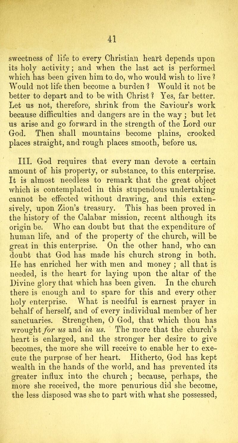 sweetness of life to every Christian heart depends upon its holy activity; and when the last act is performed which has been given him to.do, who would wish to live ? Would not life then become a burden rl Would it not be better to depart and to be with Christ h Yes, far better. Let us not, therefore, shrink from the Saviour’s work because difficulties and dangers are in the way ; but let us arise and go forward in the strength of the Lord our God. Then shall mountains become plains, crooked places straight, and rough places smooth, before us. III. God requires that every man devote a certain amount of his property, or substance, to this enterprise. It is almost needless to remark that the great object which is contemplated in this stupendous undertaking cannot be effected without drawing, and this exten- sively, upon Zion’s treasury. This has been proved in the history of the Calabar mission, recent although its origin be. Who can doubt but that the expenditure of human life, and of the property of the church, will be great in this enterprise. On the other hand, who can doubt that God has made his church strong in both. He has enriched her with men and money ; all that is needed, is the heart for laying upon the altar of the Divine glory that which has been given. In the church there is enough and to spare for this and every other holy enterprise. What is needful is earnest prayer in behalf of herself, and of every individual member of her sanctuaries. Strengthen, 0 God, that which thou has wrought for us and in us. The more that the church’s heart is enlarged, and the stronger her desire to give becomes, the more she will receive to enable her to exe- cute the purpose of her heart. Hitherto, God has kept wealth in the hands of the world, and has prevented its greater influx into the church; because, perhaps, the more she received, the more penurious did she become, the less disposed was she to part with what she possessed,