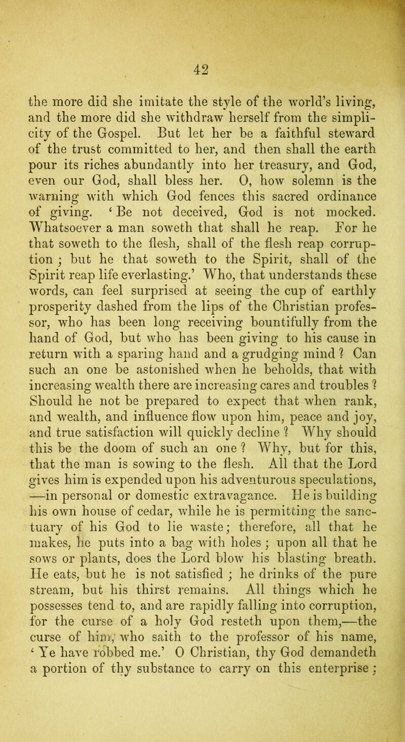 the more did she imitate the style of the world’s living, and the more did she withdraw herself from the simpli- city of the Gospel. But let her be a faithful steward of the trust committed to her, and then shall the earth pour its riches abundantly into her treasury, and God, even our God, shall bless her. 0, how solemn is the warning with which God fences this sacred ordinance of giving. ‘Be not deceived, God is not mocked. Whatsoever a man soweth that shall he reap. For he that soweth to the flesh, shall of the flesh reap corrup- tion ; but he that soweth to the Spirit, shall of the Spirit reap life everlasting.’ Who, that understands these words, can feel surprised at seeing the cup of earthly prosperity dashed from the lips of the Christian profes- sor, who has been long receiving bountifully from the hand of God, but who has been giving to his cause in return with a sparing hand and a grudging mind 1 Can such an one be astonished when he beholds, that with increasing wealth there are increasing cares and troubles ? Should he not be prepared to expect that when rank, and wealth, and influence flow upon him, peace and joy, and true satisfaction will quickly decline h Why should this be the doom of such an one ? Why, but for this, that the man is sowing to the flesh. All that the Lord gives him is expended upon his adventurous speculations, -—in personal or domestic extravagance. He is building his own house of cedar, while he is permitting the sanc- tuary of his God to lie waste; therefore, all that he makes, he puts into a bag with holes ; upon all that he sows or plants, does the Lord blow his blasting breath. He eats, but he is not satisfied ; he drinks of the pure stream, but his thirst remains. All things which he possesses tend to, and are rapidly falling into corruption, for the curse of a holy God resteth upon them,—the curse of him, who saith to the professor of his name, 4 Ye have robbed me.’ 0 Christian, thy God demandeth a portion of thy substance to carry on this enterprise;