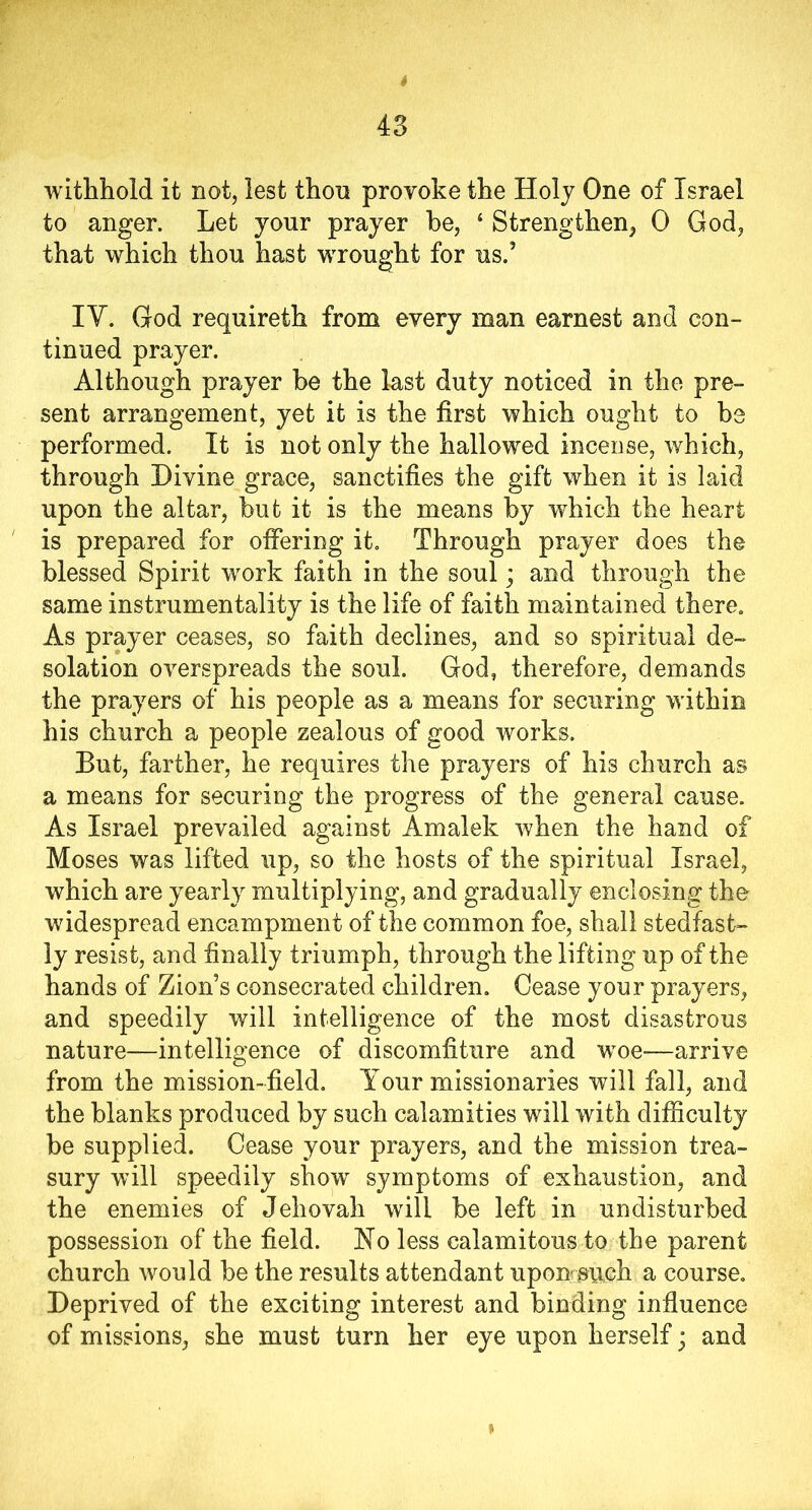 withhold it not, lest thou provoke the Holy One of Israel to anger. Let yonr prayer be, ‘ Strengthen, 0 God, that which thou hast wrought for us.’ IY. God requireth from every man earnest and con- tinued prayer. Although prayer be the last duty noticed in the pre- sent arrangement, yet it is the first which ought to be performed. It is not only the hallowed incense, which, through Divine grace, sanctifies the gift when it is laid upon the altar, but it is the means by which the heart is prepared for offering it. Through prayer does the blessed Spirit work faith in the soul; and through the same instrumentality is the life of faith maintained there. As prayer ceases, so faith declines, and so spiritual de- solation overspreads the soul. God, therefore, demands the prayers of his people as a means for securing within his church a people zealous of good works. But, farther, he requires the prayers of hi3 church as a means for securing the progress of the general cause. As Israel prevailed against Amalek when the hand of Moses was lifted up, so the hosts of the spiritual Israel, which are yearly multiplying, and gradually enclosing the widespread encampment of the common foe, shall stedfast- ly resist, and finally triumph, through the lifting up of the hands of Zion’s consecrated children. Cease your prayers, and speedily will intelligence of the most disastrous nature—intelligence of discomfiture and woe-—arrive from the mission-field. Your missionaries will fall, and the blanks produced by such calamities will with difficulty be supplied. Cease your prayers, and the mission trea- sury will speedily show^ symptoms of exhaustion, and the enemies of Jehovah will be left in undisturbed possession of the field. No less calamitous to the parent church would be the results attendant iipomsuch a course. Deprived of the exciting interest and binding influence of missions, she must turn her eye upon herself • and