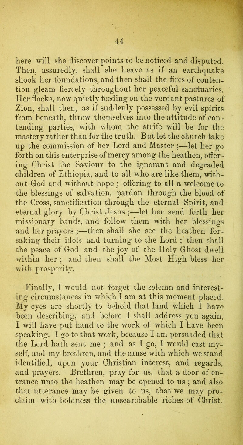 here will she discover points to be noticed and disputed. Then, assuredly, shall she heave as if an earthquake shook her foundations, and then shall the fires of conten- tion gleam fiercely throughout her peaceful sanctuaries. Her flocks, now quietly feeding on the verdant pastures of Zion, shall then, as if suddenly possessed by evil spirits from beneath, throw themselves into the attitude of con- tending parties, with whom the strife will be for the mastery rather than for the truth. But let the church take up the commission of her Lord and Master ;—let her go forth on this enterprise of mercy among the heathen, offer - ing Christ the Saviour to the ignorant and degraded children of Ethiopia, and to all who are like them, with- out God and without hope ; offering to all a welcome to the blessings of salvation, pardon through the blood of the Cross, sanctification through the eternal Spirit, and eternal glory by Christ Jesus ;—let her send forth her missionary bands, and follow them with her blessings and her prayers ;—then shall she see the heathen for- saking their idols and turning to the Lord ; then shall the peace of God and the joy of the Holy Ghost dwell within her ; and then shall the Most High bless her with prosperity. Finally, I would not forget the solemn and interest- ing circumstances in which I am at this moment placed. My eyes are shortly to behold that land which I have been describing, and before I shall address you again, I will have put hand to the work of which I have been speaking. I go to that work, because I am persuaded that the Lord hath sent me ; and as I go, I would cast my- self, and my brethren, and the cause with which we stand identified, upon your Christian interest, and regards, and prayers. Brethren, pray for us, that a door of en- trance unto the heathen may be opened to us; and also that utterance may be given to us, that we may pro- claim with boldness the unsearchable riches of Clirist