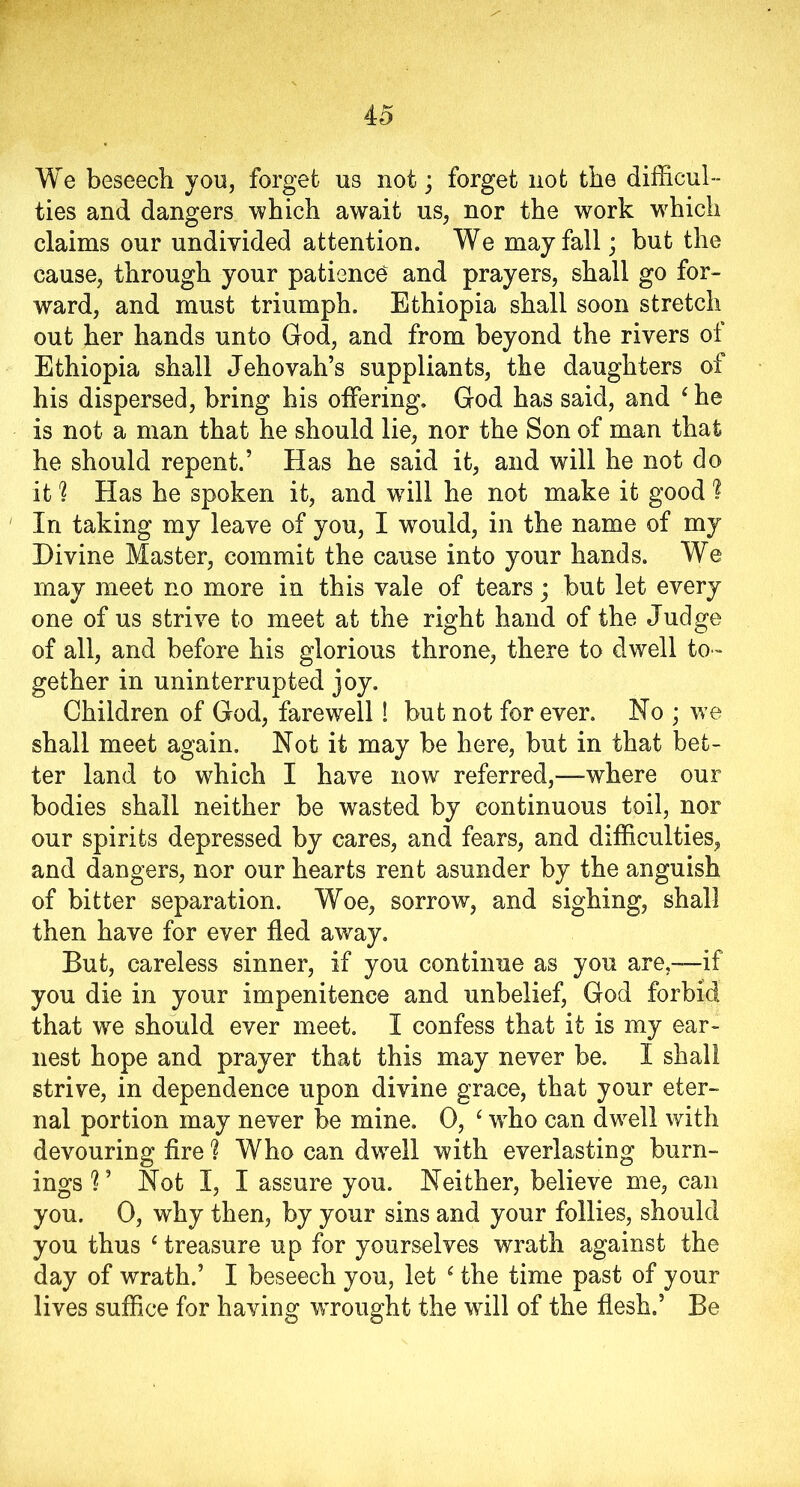 4 5 We beseech you, forget us not; forget not the difficul- ties and dangers which await us, nor the work which claims our undivided attention. We may fall; but the cause, through your patience and prayers, shall go for- ward, and must triumph. Ethiopia shall soon stretch out her hands unto God, and from beyond the rivers of Ethiopia shall Jehovah’s suppliants, the daughters of his dispersed, bring his offering. God has said, and ‘ he is not a man that he should lie, nor the Son of man that he should repent.’ Has he said it, and will he not do it % Has he spoken it, and will he not make it good ? In taking my leave of you, I would, in the name of my Divine Master, commit the cause into your hands. We may meet no more in this vale of tears; but let every one of us strive to meet at the right hand of the Judge of all, and before his glorious throne, there to dwell to- gether in uninterrupted joy. Children of God, farewell! but not forever. No ; we shall meet again. Not it may be here, but in that bet- ter land to which I have now referred,—where our bodies shall neither be wasted by continuous toil, nor our spirits depressed by cares, and fears, and difficulties, and dangers, nor our hearts rent asunder by the anguish of bitter separation. Woe, sorrow, and sighing, shall then have for ever fled away. But, careless sinner, if you continue as you are,—if you die in your impenitence and unbelief, God forbid that we should ever meet. I confess that it is my ear- nest hope and prayer that this may never be. I shall strive, in dependence upon divine grace, that your eter- nal portion may never be mine. 0, ‘ wrho can dwell with devouring fire ? Who can dwell with everlasting burn- ings?’ Not I, I assure you. Neither, believe me, can you. 0, why then, by your sins and your follies, should you thus ‘treasure up for yourselves wrath against the day of wrath.’ I beseech you, let ‘ the time past of your lives suffice for having WTonght the will of the flesh.’ Be