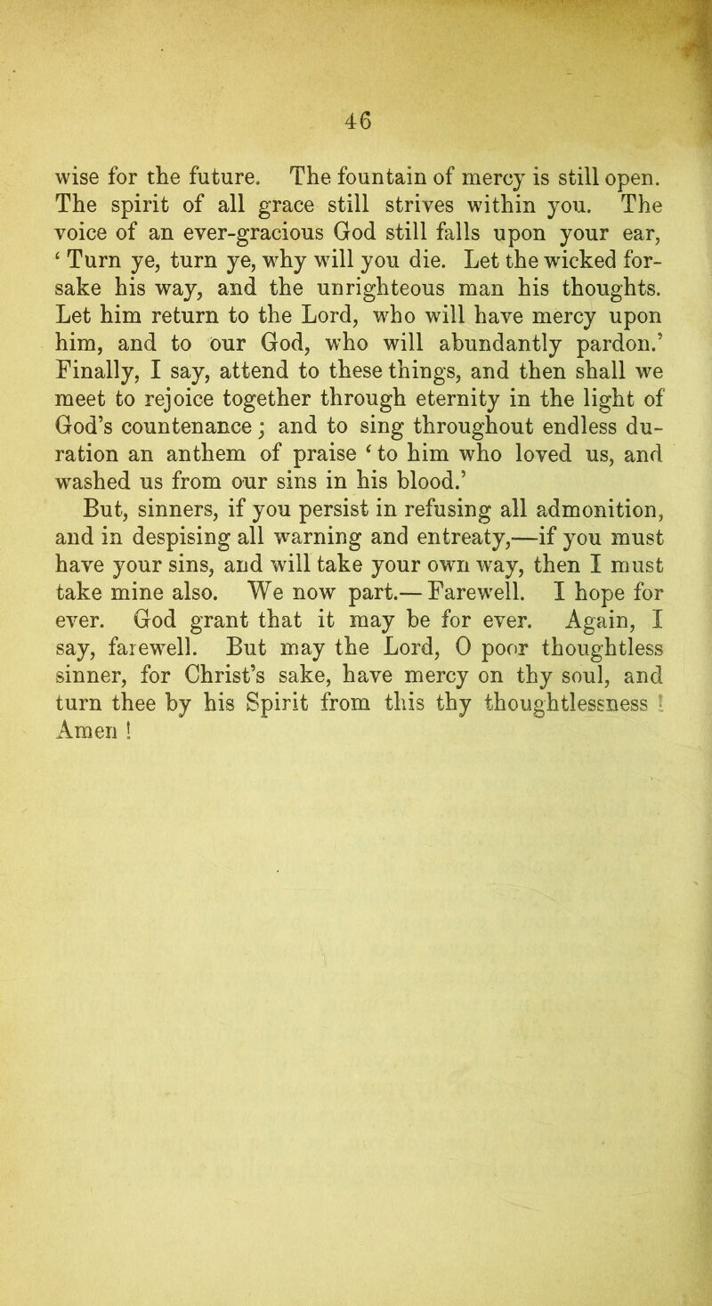 wise for the future. The fountain of mercy is still open. The spirit of all grace still strives within you. The voice of an ever-gracious God still falls upon your ear, 4 Turn ye, turn ye, why will you die. Let the wicked for- sake his way, and the unrighteous man his thoughts. Let him return to the Lord, who will have mercy upon him, and to our God, who will abundantly pardon.’ Finally, I say, attend to these things, and then shall we meet to rejoice together through eternity in the light of God’s countenance; and to sing throughout endless du- ration an anthem of praise ‘ to him who loved us, and washed us from our sins in his blood.’ But, sinners, if you persist in refusing all admonition, and in despising all warning and entreaty,—if you must have your sins, and will take your own way, then I must take mine also. We now part.— Farewell. I hope for ever. God grant that it may be for ever. Again, I say, farewell. But may the Lord, 0 poor thoughtless sinner, for Christ’s sake, have mercy on thy soul, and turn thee by his Spirit from this thy thoughtlessness l Amen !