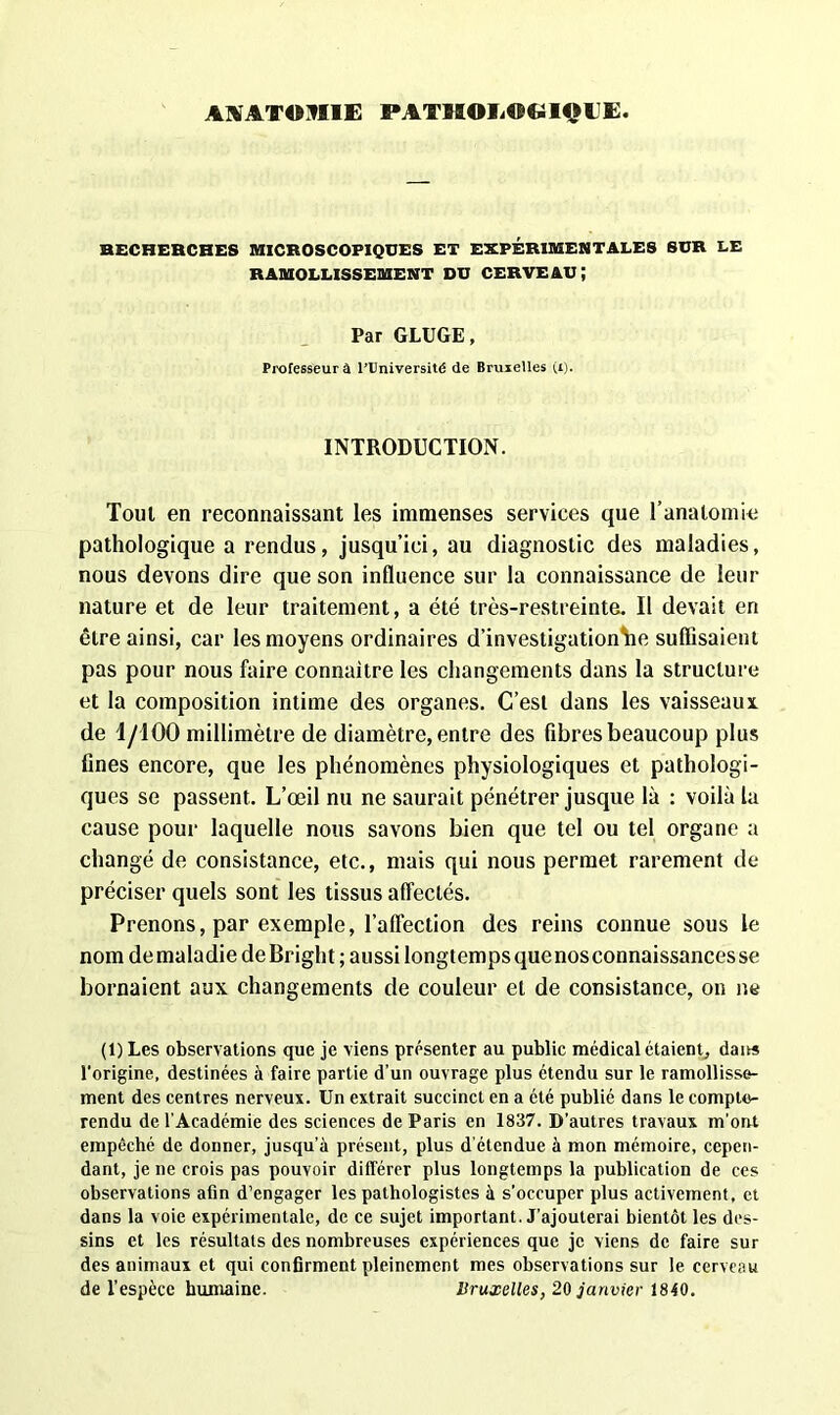 RECHERCHES MICROSCOPIQUES ET EXPERIMENTALES SUR LE RAMOLLISSEMENT DU CERVEAU; Par GLUGE, Professeur a l’Université de Bruxelles (i). INTRODUCTION. Tout en reconnaissant les immenses services que l’anatomie pathologique a rendus, jusqu’ici, au diagnostic des maladies, nous devons dire que son influence sur la connaissance de leur nature et de leur traitement, a été très-restreinte. Il devait en être ainsi, car les moyens ordinaires d’investigation W. suffisaient pas pour nous faire connaître les changements dans la structure et la composition intime des organes. C’est dans les vaisseaux, de 1/100 millimètre de diamètre, entre des fibres beaucoup plus fines encore, que les phénomènes physiologiques et pathologi- ques se passent. L’œil nu ne saurait pénétrer jusque là : voilà la cause pour laquelle nous savons bien que tel ou tel organe a changé de consistance, etc., mais qui nous permet rarement de préciser quels sont les tissus affectés. Prenons, par exemple, l’affection des reins connue sous le nom de maladie deBright ; aussi longtemps quenos connaissances se bornaient aux changements de couleur et de consistance, on ne (1) Les observations que je viens présenter au public médical étaient, daits l’origine, destinées à faire partie d’un ouvrage plus étendu sur le ramollisse- ment des centres nerveux. Un extrait succinct en a été publié dans le compte- rendu de l’Académie des sciences de Paris en 1837. D’autres travaux m'ont empêché de donner, jusqu’à présent, plus d étendue à mon mémoire, cepen- dant, je ne crois pas pouvoir différer plus longtemps la publication de ces observations afin d’engager les pathologistes à s’occuper plus activement, et dans la voie expérimentale, de ce sujet important. J’ajouterai bientôt les des- sins et les résultats des nombreuses expériences que je viens de faire sur des animaux et qui confirment pleinement mes observations sur le cerveau de l’espèce humaine. Bruxelles, 20 janvier 1840.