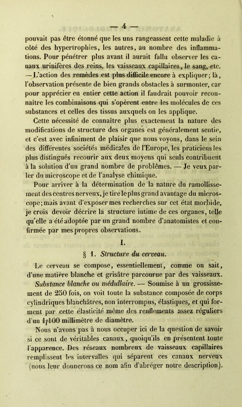 pouvait pas être étonné que les uns rangeassent cette maladie à côté des hypertrophies, les autres, au nombre des inflamma- tions. Pour pénétrer plus avant il aurait fallu observer les ca- naux urinifères des reins, les vaisseaux capillaires, le sang, etc. — L’action des remèdes est plus difficile encore à expliquer; là, l’observation présente de bien grands obstacles à surmonter, car pour apprécier en entier cette action il faudrait pouvoir recon- naître les combinaisons qui s’opèrent entre les molécules de ces substances et celles des tissus auxquels on les applique. Cette nécessité de connaître plus exactement la nature des modifications de structure des organes est généralement sentie, et c’est avec infiniment de plaisir que nous voyons, dans le sein des différentes sociétés médicales de l’Europe, les praticiens les plus distingués recourir aux deux moyens qui seuls contribuent à la solution d’un grand nombre de problèmes. — Je veux par- ler du microscope et de l’analyse chimique. Pour arriver à la détermination de la nature du ramollisse- ment des centres nerveux, je tire le plus grand avantage du micros- cope;mais avant d’exposer mes recherches sur cet état morbide, je crois devoir décrire la structure intime de ces organes, telle qu’elle a été adoptée par un grand nombre d’anatomistes et con- firmée par mes propres observations. I. § 1. Structure du cerveau. Le cerveau se compose, essentiellement, comme on sait, d’une matière blanche et grisâtre parcourue par des vaisseaux. Substance blanche ou médullaire. — Soumise à un grossisse- ment de 250 fois, on voit toute la substance composée de corps cylindriques blanchâtres, non interrompus, élastiques, et qui for- ment par cette élasticité même des renflements assez réguliers d’un 1/100 millimètre de diamètre. Nous n’avons pas à nous occuper ici de la question de savoir si ce sont de véritables canaux, quoiqu’ils en présentent toute l’apparence. Des réseaux nombreux de vaisseaux capillaires remplissent les intervalles qui séparent ces canaux nerveux (nous leur donnerons ce nom afin d’abréger notre description).