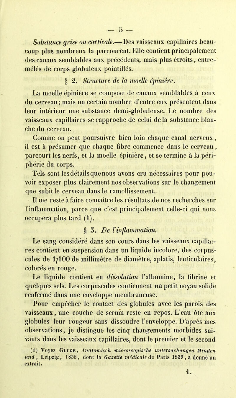 ■— O -— Substance grise ou corticale.— Des vaisseaux capillaires beau- coup plus nombreux la parcourent. Elle contient principalement des canaux semblables aux précédents, mais plus étroits, entre- mêlés de corps globuleux pointillés. § 2. Structure de la moelle épinière. La moelle épinière se compose de canaux semblables à ceux du cerveau; mais un certain nombre d’entre eux présentent dans leur intérieur une substance demi-globuleuse. Le nombre des vaisseaux capillaires se rapproche de celui delà substance blan- che du cerveau. Comme on peut poursuivre bien loin chaque canal nerveux, il est à présumer que chaque fibre commence dans le cerveau, parcourt les nerfs, et la moelle épinière, et se termine à la péri- phérie du corps. Tels sont les détails que nous avons cru nécessaires pour pou- voir exposer plus clairement nos observations sur le changement que subit le cerveau dans le ramollissement. Il me reste à faire connaître les résultats de nos recherches sur l’inflammation, parce que c’est principalement celle-ci qui nous occupera plus tard (1). § o. De l’inflammation. Le sang considéré dans son cours dans les vaisseaux capillai- res contient en suspension dans un liquide incolore, des corpus- cules de 1/100 de millimètre de diamètre, aplatis, lenticulaires, colorés en rouge. Le liquide contient en dissolution l’albumine, la fibrine et quelques sels. Les corpuscules contiennent un petit noyau solide renfermé dans une enveloppe membraneuse. Pour empêcher le contact des globules avec les parois des vaisseaux, une couche de sérum reste en repos. L’eau ôte aux globules leur rougeur sans dissoudre l’enveloppe. D’après mes observations, je distingue les cinq changements morbides sui- vants dans les vaisseaux capillaires, dont le premier et le second (1) Voyez Gluge, Anatomisch microscopische untersuchungen Minden and, Leipzig, 1838, dont la Gazette médicale de Paris 1839, a donné un extrait. 1.