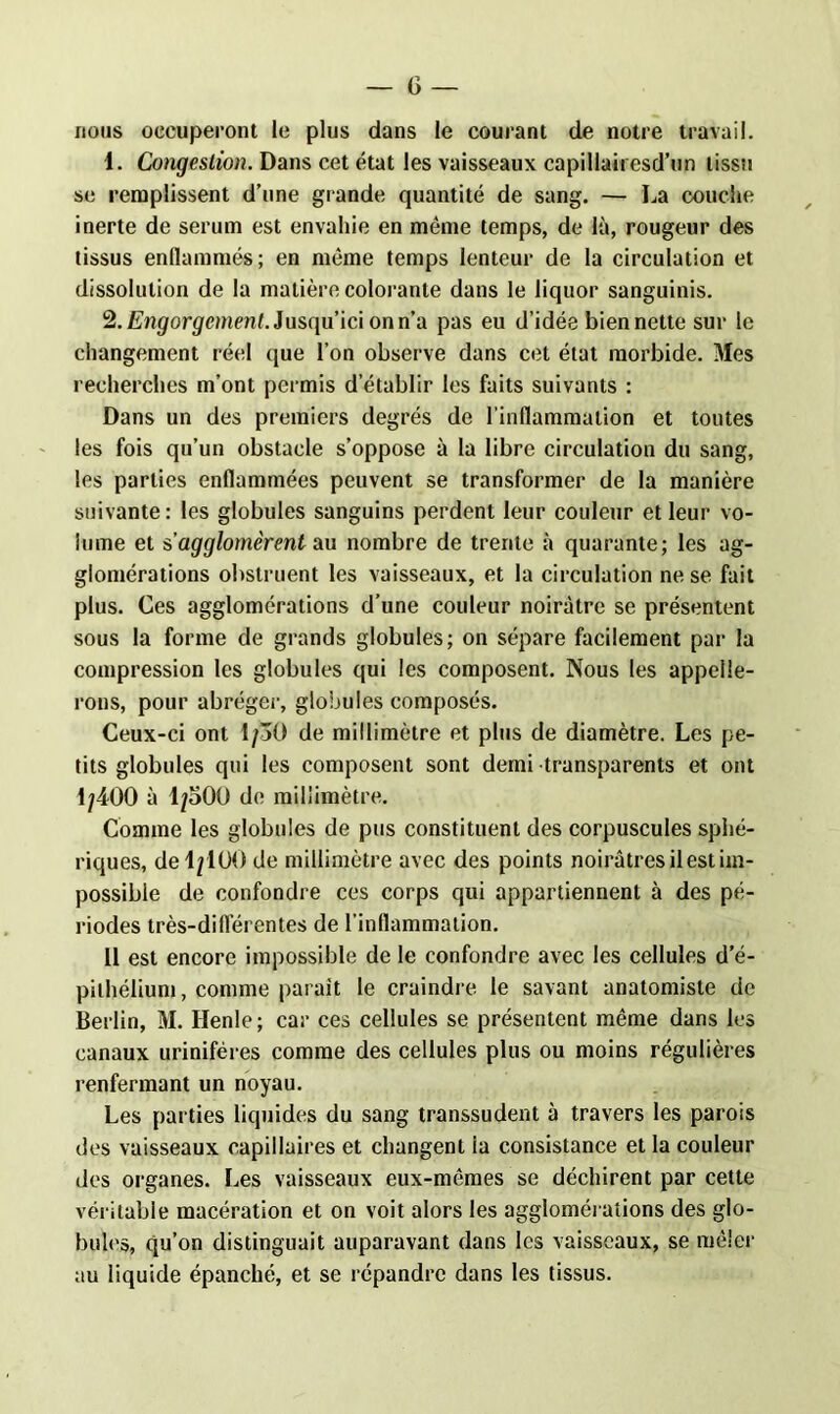 nous occuperont le plus dans le courant de notre travail. 1. Congestion. Dans cet état les vaisseaux capillairesd’un tissu se remplissent d’une grande quantité de sang. — La couche inerte de sérum est envahie en même temps, de là, rougeur des tissus enflammés; en même temps lenteur de la circulation et dissolution de la matière colorante dans le liquor sanguinis. 2. Engorgement. Jusqu’ici on n’a pas eu d’idée bien nette sur le changement réel que l’on observe dans cet état morbide. Mes recherches m’ont permis d’établir les faits suivants : Dans un des premiers degrés de l'inflammation et toutes les fois qu’un obstacle s’oppose à la libre circulation du sang, les parties enflammées peuvent se transformer de la manière suivante: les globules sanguins perdent leur couleur et leur vo- lume et s’agglomèrent au nombre de trente à quarante; les ag- glomérations obstruent les vaisseaux, et la circulation ne se fait plus. Ces agglomérations d’une couleur noirâtre se présentent sous la forme de grands globules; on sépare facilement par la compression les globules qui les composent. Nous les appelle- rons, pour abréger, globules composés. Ceux-ci ont 1/30 de millimètre et plus de diamètre. Les pe- tits globules qui les composent sont demi transparents et ont 1/400 à 1/300 de millimètre. Comme les globules de pus constituent des corpuscules sphé- riques, de 4/100 de millimètre avec des points noirâtres il est im- possible de confondre ces corps qui appartiennent à des pé- riodes très-diflerentes de l’inflammation. 11 est encore impossible de le confondre avec les cellules d’é- pithélium, comme parait le craindre le savant anatomiste de Berlin, M. Ilenle; car ces cellules se présentent même dans les canaux uriniféres comme des cellules plus ou moins régulières renfermant un noyau. Les parties liquides du sang transsudent à travers les parois des vaisseaux capillaires et changent la consistance et la couleur des organes. Les vaisseaux eux-mêmes se déchirent par cette véritable macération et on voit alors les agglomérations des glo- bules, qu’on distinguait auparavant dans les vaisseaux, se mêler au liquide épanché, et se répandre dans les tissus.