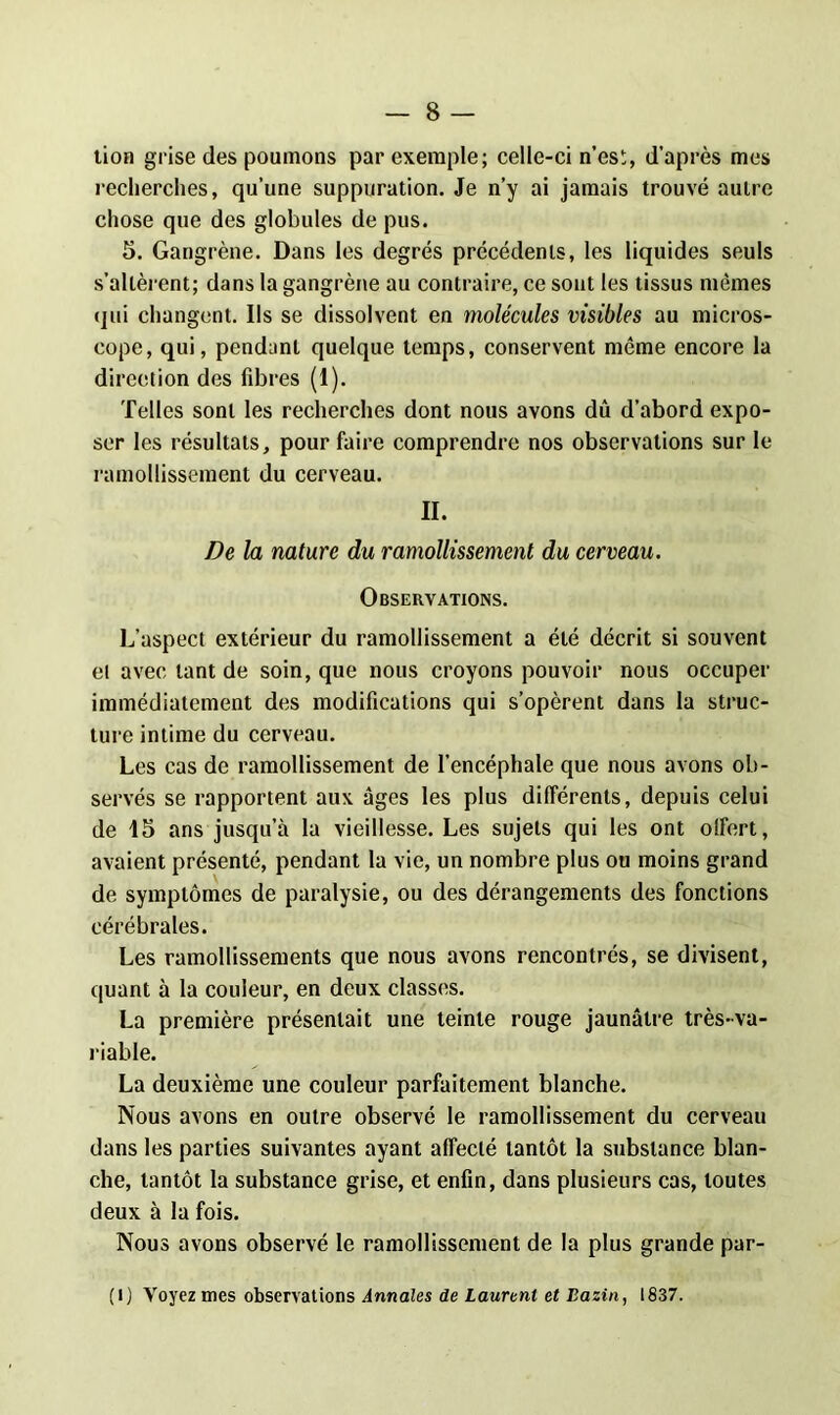 tion grise des poumons par exemple; celle-ci n’es!;, d'après mes recherches, qu’une suppuration. Je n’y ai jamais trouvé autre chose que des globules de pus. 5. Gangrène. Dans les degrés précédents, les liquides seuls s’altèrent; dans la gangrène au contraire, ce sont les tissus mêmes qui changent. Ils se dissolvent en molécules visibles au micros- cope, qui, pendant quelque temps, conservent même encore la direction des fibres (1). Telles sont les recherches dont nous avons dû d’abord expo- ser les résultats, pour faire comprendre nos observations sur le ramollissement du cerveau. II. De la nature du ramollissement du cerveau. Observations. L’aspect extérieur du ramollissement a été décrit si souvent et avec tant de soin, que nous croyons pouvoir nous occuper immédiatement des modifications qui s’opèrent dans la struc- ture intime du cerveau. Les cas de ramollissement de l’encéphale que nous avons ob- servés se rapportent aux âges les plus différents, depuis celui de 15 ans jusqu’à la vieillesse. Les sujets qui les ont offert, avaient présenté, pendant la vie, un nombre plus ou moins grand de symptômes de paralysie, ou des dérangements des fonctions cérébrales. Les ramollissements que nous avons rencontrés, se divisent, quant à la couleur, en deux classes. La première présentait une teinte rouge jaunâtre très-va- riable. La deuxième une couleur parfaitement blanche. Nous avons en outre observé le ramollissement du cerveau dans les parties suivantes ayant affecté tantôt la substance blan- che, tantôt la substance grise, et enfin, dans plusieurs cas, toutes deux à la fois. Nous avons observé le ramollissement de la plus grande par- ti) Voyez mes observations Annales de Laurent et Bazin, 1837.
