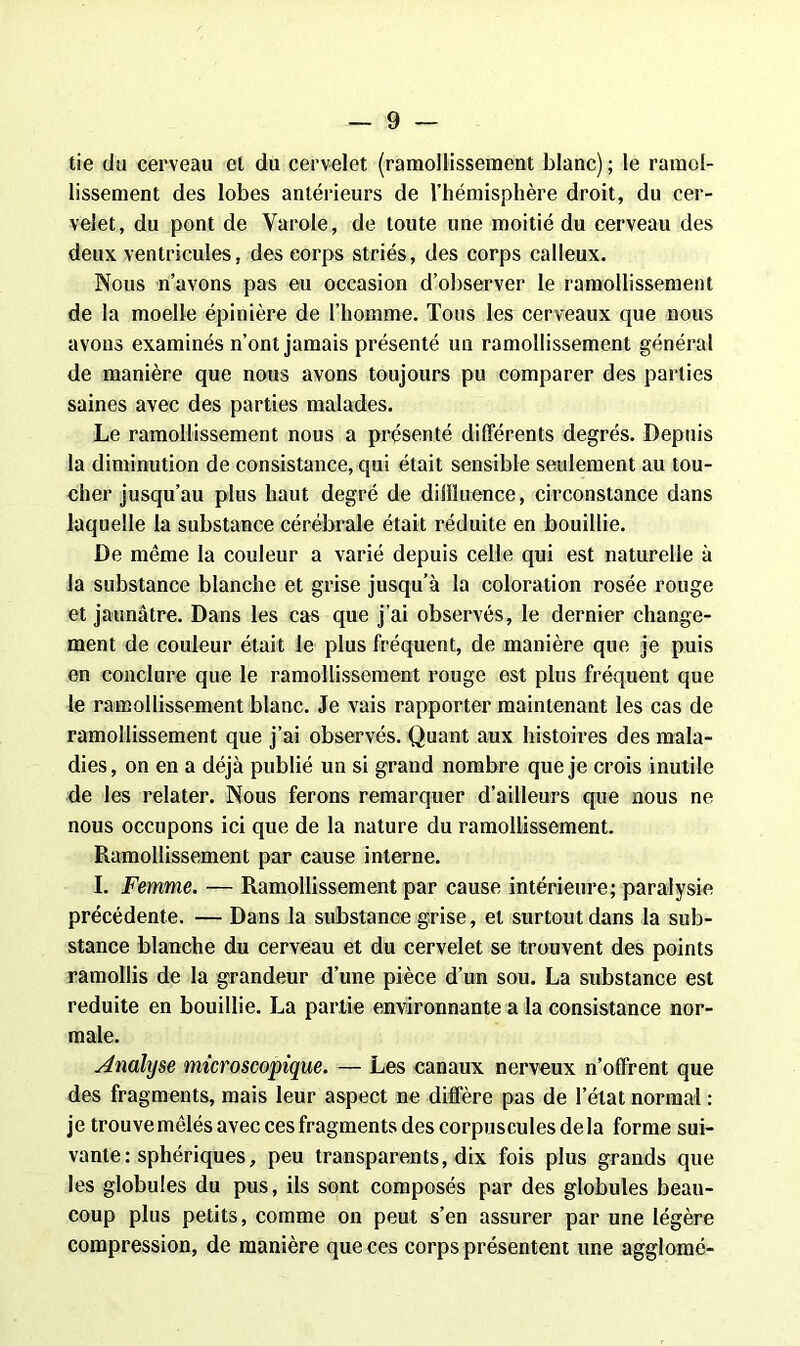tie du cerveau et du cervelet (ramollissement blanc); le ramol- lissement des lobes antérieurs de l’hémisphère droit, du cer- velet, du pont de Varole, de toute une moitié du cerveau des deux ventricules, des corps striés, des corps calleux. Nous n’avons pas eu occasion d’observer le ramollissement de la moelle épinière de l’homme. Tous les cerveaux que nous avons examinés n’ont jamais présenté un ramollissement général de manière que nous avons toujours pu comparer des parties saines avec des parties malades. Le ramollissement nous a présenté différents degrés. Depuis la diminution de consistance, qui était sensible seulement au tou- cher jusqu’au plus haut degré de diffluence, circonstance dans laquelle la substance cérébrale était réduite en bouillie. De même la couleur a varié depuis celle qui est naturelle à la substance blanche et grise jusqu’à la coloration rosée rouge et jaunâtre. Dans les cas que j’ai observés, le dernier change- ment de couleur était le plus fréquent, de manière que je puis en conclure que le ramollissement rouge est plus fréquent que le ramollissement blanc. Je vais rapporter maintenant les cas de ramollissement que j’ai observés. Quant aux histoires des mala- dies, on en a déjà publié un si grand nombre que je crois inutile de les relater. Nous ferons remarquer d’ailleurs que nous ne nous occupons ici que de la nature du ramollissement. Ramollissement par cause interne. I. Femme. — Ramollissement par cause intérieure; paralysie précédente. — Dans la substance grise, et surtout dans la sub- stance blanche du cerveau et du cervelet se trouvent des points ramollis de la grandeur d’une pièce d’un sou. La substance est réduite en bouillie. La partie environnante a la consistance nor- male. Analyse microscopique. — Les canaux nerveux n’offrent que des fragments, mais leur aspect ne diffère pas de l’état normal : je trouve mêlés avec ces fragments des corpuscules de la forme sui- vante : sphériques, peu transparents, dix fois plus grands que les globules du pus, ils sont composés par des globules beau- coup plus petits, comme on peut s’en assurer par une légère compression, de manière que ces corps présentent une agglomé-