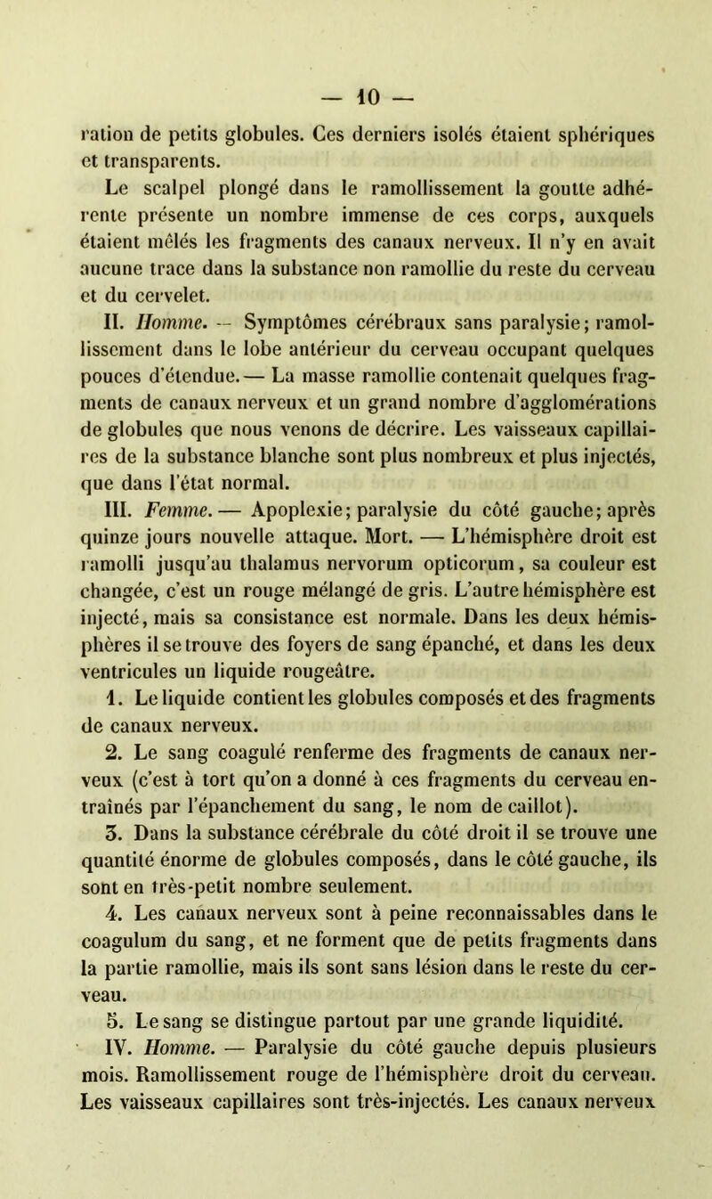 ration de petits globules. Ces derniers isolés étaient sphériques et transparents. Le scalpel plongé dans le ramollissement la goutte adhé- rente présente un nombre immense de ces corps, auxquels étaient mêlés les fragments des canaux nerveux. Il n’y en avait aucune trace dans la substance non ramollie du reste du cerveau et du cervelet. II. Homme. — Symptômes cérébraux sans paralysie; ramol- lissement dans le lobe antérieur du cerveau occupant quelques pouces d’étendue.— La masse ramollie contenait quelques frag- ments de canaux nerveux et un grand nombre d’agglomérations de globules que nous venons de décrire. Les vaisseaux capillai- res de la substance blanche sont plus nombreux et plus injectés, que dans l’état normal. III. Femme. — Apoplexie ; paralysie du côté gauche ; après quinze jours nouvelle attaque. Mort. — L’hémisphère droit est ramolli jusqu’au thalamus nervorum opticorum, sa couleur est changée, c’est un rouge mélangé de gris. L’autre hémisphère est injecté, mais sa consistance est normale. Dans les deux hémis- phères il se trouve des foyers de sang épanché, et dans les deux ventricules un liquide rougeâtre. 1. Le liquide contient les globules composés et des fragments de canaux nerveux. 2. Le sang coagulé renferme des fragments de canaux ner- veux (c’est à tort qu’on a donné à ces fragments du cerveau en- traînés par lepanchement du sang, le nom de caillot). 3. Dans la substance cérébrale du côté droit il se trouve une quantité énorme de globules composés, dans le côté gauche, ils sont en très-petit nombre seulement. 4. Les canaux nerveux sont à peine reconnaissables dans le coagulum du sang, et ne forment que de petits fragments dans la partie ramollie, mais ils sont sans lésion dans le reste du cer- veau. 5. Le sang se distingue partout par une grande liquidité. IV. Homme. — Paralysie du côté gauche depuis plusieurs mois. Ramollissement rouge de l’hémisphère droit du cerveau. Les vaisseaux capillaires sont très-injectés. Les canaux nerveux