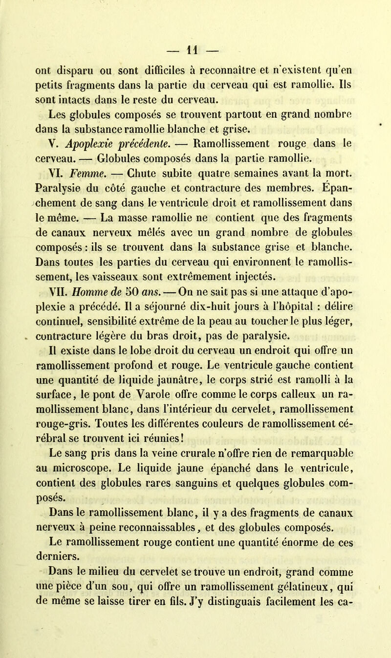 ont disparu ou sont difficiles à reconnaître et n'existent qu'en petits fragments dans la partie du cerveau qui est ramollie. Ils sont intacts dans le reste du cerveau. Les globules composés se trouvent partout en grand nombre dans la substance ramollie blanche et grise. Y. Apoplexie précédente. — Ramollissement rouge dans le cerveau. — Globules composés dans la partie ramollie. VI. Femme. — Chute subite quatre semaines avant la mort. Paralysie du côté gauche et contracture des membres. Epan- chement de sang dans le ventricule droit et ramollissement dans le même. — La masse ramollie ne contient que des fragments de canaux nerveux mêlés avec un grand nombre de globules composés : ils se trouvent dans la substance grise et blanche. Dans toutes les parties du cerveau qui environnent le ramollis- sement, les vaisseaux sont extrêmement injectés. VIL Homme de 50 ans. — On ne sait pas si une attaque d’apo- plexie a précédé. Il a séjourné dix-huit jours à l’hôpital : délire continuel, sensibilité extrême de la peau au toucher le plus léger, contracture légère du bras droit, pas de paralysie. Il existe dans le lobe droit du cerveau un endroit qui offre un ramollissement profond et rouge. Le ventricule gauche contient une quantité de liquide jaunâtre, le corps strié est ramolli à la surface, le pont de Varole offre comme le corps calleux un ra- mollissement blanc, dans l’intérieur du cervelet, ramollissement rouge-gris. Toutes les differentes couleurs de ramollissement cé- rébral se trouvent ici réunies ! Le sang pris dans la veine crurale n’offre rien de remarquable au microscope. Le liquide jaune épanché dans le ventricule, contient des globules rares sanguins et quelques globules com- posés. Dans le ramollissement blanc, il y a des fragments de canaux nerveux à peine reconnaissables, et des globules composés. Le ramollissement rouge contient une quantité énorme de ces derniers. Dans le milieu du cervelet se trouve un endroit, grand comme une pièce d’un sou, qui offre un ramollissement gélatineux, qui de même se laisse tirer en fils. J’y distinguais facilement les ca-