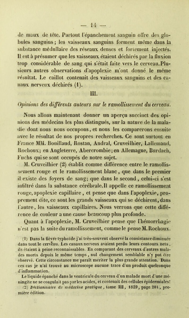 ii — de maux de tête. Partout l'épanchement sanguin offre des glo- bules sanguins ; les vaisseaux sanguins forment même dans la substance médullaire des réseaux denses et fortement injectés. Il est à présumer que les vaisseaux étaient déchirés par la fluxion trop considérable de sang qui s’était faite vers le cerveau.Plu- sieurs autres observations d’apoplexie m'ont donné le même résultat. Le caillot contenait des vaisseaux sanguins et des ca- naux nerveux déchirés (I). III. Opinions des différents auteurs sur le ramollissement du cerveau. Nous allons maintenant donner un aperçu succinct des opi- nions des médecins les plus distingués, sur la nature de la mala- die dont nous nous occupons, et nous les comparerons ensuite avec le résultat de nos propres recherches. Ce sont surtout en France MM. Bouillaud, Rostan, Andral, Cruveilhier, Lallemand, Uochoux; en Angleterre, Abercrombie;en Allemagne, Burdach, Fuchs qui se sont occupés de notre sujet. M. Cruveilhier (2) établit comme différence entre le ramollis- sement rouge et le ramollissement blanc, que dans le premier il existe des foyers de sang; que dans le second, celui-ci s’est infiltré dans la substance cérébrale.Il appelle ce ramollissement rouge, apoplexie capillaire , et pense que dans l’apoplexie, pro- prement dite, ce sont les grands vaisseaux qui se déchirent, dans l’autre, les vaisseaux capillaires. Nous verrons que cette diffé- rence de couleur a une cause beaucoup plus profonde. Quant à l’apoplexie, M. Cruveilhier pense que l’hémorrhagie n’est pas la suite du ramollissement, comme le pense M.Rochoux. (1) Dans la fièvre typhoïde j’ai très-souvent observé la consistance diminuée dans tout le cerveau. Les canaux nerveux avaient perdu leurs contours nets, ils étaient à peine reconnaissables. En comparant des cerveaux d’autres mala- des morts depuis le même temps , nul changement semblable n’y put être observé. Cette circonstance me paraît mériter la plus grande attention. Dans ces cas je n’ai trouvé au microscope aucune trace d'un produit quelconque d’inflammation. Le liquide épanché dans le ventricule du cei veau d’un malade mort d'une mé- ningite ne se coagulait pas parles acides, et contenait des cellules épidermiales! Cl) Dictionnaire de médecine pratique , tome III, 1829, page 201, pre- mière édition.