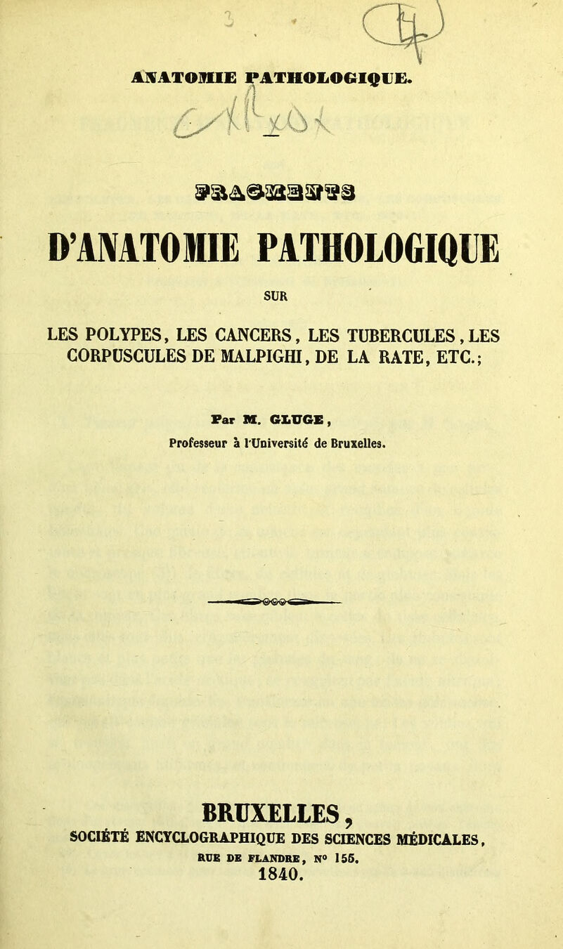 ANATOMIE PATHOLOGIQUE. D'ANATOMIE PATHOLOGIQUE SUR LES POLYPES, LES CANCERS, LES TUBERCULES , LES CORPUSCULES DE MALPIGHI, DE LA RATE, ETC.; Far M. GX.VGE, Professeur à l'Université de Bruxelles. BRUXELLES, SOCIÉTÉ ENCYCLOGRAPHIQUE DES SCIENCES MÉDICALES, RUE DE FLANDRE, N° 156. 1840.