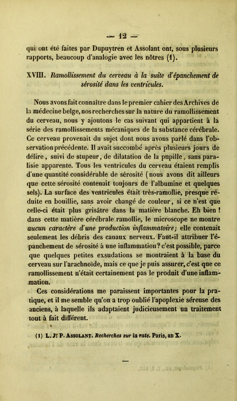 qui ont été faites par Dupuytren et Assolant ont, sous plusieurs rapports, beaucoup d’analogie avec les nôtres (1). XVIII. Ramollissement du cerveau à la suite d'épanchement de sérosité dans les ventricules. Nous avons fait connaître dans le premier cahier des Archives de la médecine belge, nos recherches sur la nature du ramollissement du cerveau, nous y ajoutons le cas suivant qui appartient à la série des ramollissements mécaniques de la substance cérébrale. Ce cerveau provenait du sujet dont nous avons parlé dans l’ob- servation précédente. Il avait succombé après plusieurs jours de délire, suivi de stupeur, de dilatation de la pupille, sans para- lisie apparente. Tous les ventricules du cerveau étaient remplis d’une quantité considérable de sérosité ( nous avons dit ailleurs que cette sérosité contenait toujours de l’albumine et quelques sels). La surface des ventricules était très-ramollie, presque ré- duite en bouillie, sans avoir changé de couleur, si ce n’est que celle-ci était plus grisâtre dans la matière blanche. Eh bien ! dans cette matière cérébrale ramollie, le microscope ne montre aucun caractère d’une production inflammatoire; elle contenait seulement les débris des canaux nerveux. Faut-il attribuer l’é- panchement de sérosité à une inflammation? c’est possible, parce que quelques petites exsudations se montraient à la base du cerveau sur l’arachnoïde, mais ce que je puis assurer, c’est que ce ramollissement n’était certainement pas le produit d’une inflam- mation. Ces considérations me paraissent importantes pour la pra- tique, et il me semble qu’on a trop oublié l’apoplexie séreuse des anciens, à laquelle ils adaptaient judicieusement un traitement tout à fait différent. % y (1) L. Jt P. Assolant. Recherches sur la rate. Paris, an X.