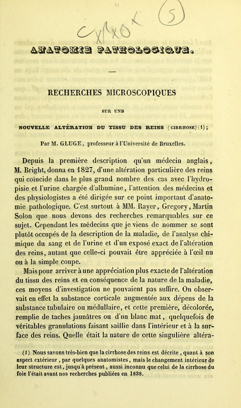 C-A/p lC) 6) RECHERCHES MICROSCOPIQUES SCR CNB NOUVELLE ALTÉRATION DU TISSU DES REINS ( CIRRHOSE) ( 1 ) ; Par M. GLUGE, professeur à l’Université de Bruxelles. Depuis la première description qu’un médecin anglais, M. Bright, donna en 1827, d’une altération particulière des reins qui coïncide dans le plus grand nombre des cas avec l’hydro- pisie et l’urine chargée d’albumine, l’attention des médecins et des physiologistes a été dirigée sur ce point important d’anato- mie pathologique. C’est surtout à MM. Rayer, Gregory, Martin Solon que nous devons des recherches remarquables sur ce sujet. Cependant les médecins que je viens de nommer se sont plutôt occupés de la description de la maladie, de l’analyse chi- mique du sang et de l’urine et d’un exposé exact de l’altération des reins, autant que celle-ci pouvait être appréciée à l’œil nu ou à la simple coupe. Mais pour arriver à une appréciation plus exacte de l’altération du tissu des reins et en conséquence de la nature de la maladie, ces moyens d’investigation ne pouvaient pas suffire. On obser- vait en effet la substance corticale augmentée aux dépens de la substance tubulaire ou médullaire, et cette première, décolorée, remplie de taches jaunâtres ou d’un blanc mat, quelquefois de véritables granulations faisant saillie dans l’intérieur et à la sur- face des reins. Quelle était la nature de cette singulière altéra- ( I ) Nous savons très-bien que la cirrhose des reins est décrite , quant à son aspect extérieur , par quelques anatomistes, mais le changement intérieur de leur structure est, jusqu'à présent, aussi inconnu que celui de la cirrhose du foie l’était avant nos recherches publiées en 1838.