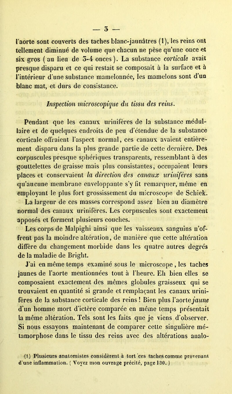 — 5 l’aorte sont couverts des taches blanc-jaunâtres (1), les reins ont tellement diminué de volume que chacun ne pèse qu’une once et six gros ( au lieu de 5-4 onces ). La substance corticale avait presque disparu et ce qui restait se composait à la surface et à l’intérieur d’une substance mamelonnée, les mamelons sont d’un blanc mat, et durs de consistance. Inspection microscopique du tissu des reins. Pendant que les canaux urinifères de la substance médul- laire et de quelques endroits de peu d’étendue de la substance corticale offraient l’aspect normal, ces canaux avaient entière- ment disparu dans la plus grande partie de cette dernière. Des corpuscules presque sphériques transparents, ressemblant à des gouttelettes dégraissé mais plus consistantes, occupaient leurs places et conservaient la direction des canaux urinifères sans qu’aucune membrane enveloppante s’y fit remarquer, même en employant le plus fort grossissement du microscope de Schiek. La largeur de ces masses correspond assez bien au diamètre normal des canaux urinifères. Les corpuscules sont exactement apposés et forment plusieurs couches. Les corps de Malpighi ainsi que les vaisseaux sanguins n’of- frent pas la moindre altération, de manière que cette altération diffère du changement morbide dans les quatre autres degrés de la maladie de Bright. J’ai en même temps examiné sous le microscope , les taches jaunes de l’aorte mentionnées tout à l’heure. Eh bien elles se composaient exactement des mêmes globules graisseux qui se trouvaient en quantité si grande et remplaçant les canaux urini- fères de la substance corticale des reins ! Bien plus l’aortejaune d’un homme mort d’ictère comparée en même temps présentait la même altération. Tels sont les faits que je viens d’observer. Si nous essayons maintenant de comparer cette singulière mé- tamorphose dans le tissu des reins avec des altérations analo- •(!) Plusieurs anatomistes considèrent à tort ces taches comme provenant d’une inflammation. ( Voyez mon ouvrage précité, page 130. )