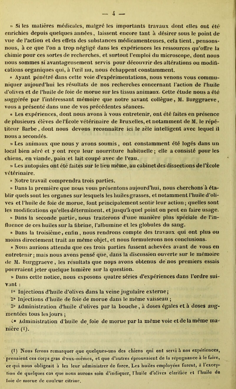 » Si les maliêres médicales, malgré les importants travaux dont elles ont été enrichies depuis quelques années, laissent encore tant à désirer sous le point de vue de l’action et des effets des substances médicamenteuses, cela tient, pensons- nous, à ce que l’on a trop négligé dans les expériences les ressourpes qu’offre la chimie pour ces sortes de recherches, et surtout l’emploi du microscope, dont nous nous sommes si avantageusement servis pour découvrir des altérations ou modifi- cations organiques qui, à l’œil nu, nous échappent constamment. « Ayant pénétré dans cette voie d’expérimentations, nous venons vous commu- niquer aujourd’hui les résultats de nos recherches concernant l’action de l’huile d’olives et de l’huile de foie de morue sur les tissus animaux. Cette étude nous a été suggérée par l’intéressant mémoire que notre savant collègue, M. Burggraeve, vous a présenté dans une de vos précédentes séances. » Les expériences, dont nous avons à vous entretenir, ont été faites en présence de plusieurs élèves de l’École vétérinaire de Bruxelles, et notamment de M. le répé- titeur Barbe , dont nous devons reconnaître ici le zèle intelligent avec lequel il nous a secondés. i> Les animaux que nous y avons soumis , ont constamment été logés dans un local bien aéré et y ont reçu leur nourriture habituelle ; elle a consisté pour les chiens, en viande, pain et lait coupé avec de l’eau. « Les autopsies ont été faites sur le lieu même, au cabinet des dissections de l’École vétérinaire. » Notre travail comprendra trois parties. •> Dans la première que nous vous présentons aujourd’hui, nous cherchons à éta- blir quels sont les organes sur lesquels les huiles grasses, et notamment l’huile d’oli- ves et l’huile de foie de morue, font principalement sentir leur action ; quelles sont les modifications qu’elles déterminent, et jusqu’à quel point on peut en faire usage. i> Dans la seconde partie, nous traiterons d’une manière plus spéciale de l’in- fluence de ces huiles sur la fibrine, l’albumine et les globules du sang. » Dans la troisième, enfin, nous rendrons compte des travaux qui ont plus ou moins directement trait au même objet, et nous formulerons nos conclusions. « Nous aurions attendu que ces trois parties fussent achevées avant de vous en entretenir; mais nous avons pensé que, dans la discussion ouverte sur le mémoire de M. Burggraeve, les résultats que nops avons obtenus de nos premiers essais pourraient jeter quelque lumière sur la question. V Dans cette notice, nous exposons quatre séries d’expériences dans l’ordre sui- vant : 1“ Injections d’huile d’olives dans la veine jugulaire externe; '20 Injections d’huile de foie de morue dans le même vaisseau ; 3° Administration d’huile d’olives par la bouche, à doses égales et à doses aug- mentées tous les jours ; 4» Administration d’huile de foie de morue par la même voie et de la même ma- nière (I). (I) Nous ferons remarquer que quelques-uns des chiens qui ont servi h nos expériences, prenaient ces corps gras d’eux-niêmes, et que d’autres éprouvaient de la répugnance à le faire, ce qui nous obligeait h les leur administrer de force. Les huiles employées furent, à 1 excep. tion de quelques cas que nous aurons soin d’indiquer, l'huile d’olives clarifiée et 1 huile do loie de morue de couleur citriiie.