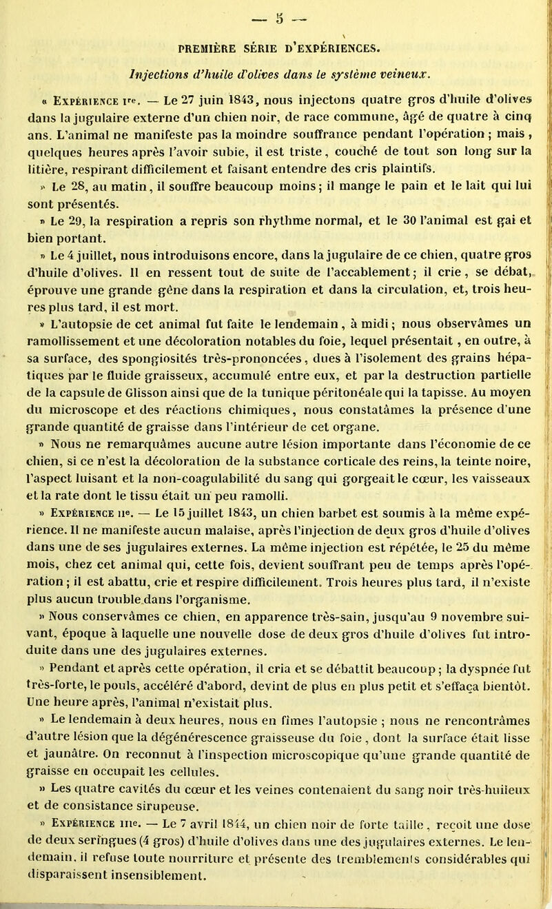 PREMIÈRE SÉRIE d’eXPÉRIENCES. Injections d’huile d'olives dans le système veineux. » Expérience — Le 27 juin 1843, nous injectons quatre gros d’huite d’olives dans la jugulaire externe d’un chien noir, de race commune, âgé de quatre à cinq ans. L’animal ne manifeste pas la moindre souffrance pendant l’opération ; mais , quelques heures après l’avoir subie, il est triste, couché de tout son long sur la litière, respirant difficilement et faisant entendre des cris plaintifs. » Le 28, au matin, il souffre beaucoup moins ; il mange le pain et le lait qui lui sont présentés. » Le 29, la respiration a repris son rhythme normal, et le 30 l’animal est gai et bien portant. T> Le 4 juillet, nous introduisons encore, dans la jugulaire de ce chien, quatre gros d’huile d’olives. 11 en ressent tout de suite de l’accablement ; il crie, se débat, éprouve une grande gène dans la respiration et dans la circulation, et, trois heu- res plus tard, il est mort. » L’autopsie de cet animal fut faite le lendemain, à midi ; nous observâmes un ramollissement et une décoloration notables du foie, lequel présentait, en outre, à sa surface, des spongiosités très-prononcées, dues à l’isolement des grains hépa- tiques par le fluide graisseux, accumulé entre eux, et par la destruction partielle de la capsule de Glisson ainsi que de la tunique péritonéale qui la tapisse. Au moyen du microscope et des réactions chimiques, nous constatâmes la présence d’une grande quantité de graisse dans l’intérieur de cet organe. » Nous ne remarquâmes aucune autre lésion importante dans l’économie de ce chien, si ce n’est la décoloration de la substance corticale des reins, la teinte noire, l’aspect luisant et la non-coagulabilité du sang qui gorgeait le cœur, les vaisseaux et la rate dont le tissu était un peu ramolli. » Expérience ne. — Le 15 juillet 1843, un chien barbet est soumis à la même expé- rience. 11 ne manifeste aucun malaise, après l’injection de deux gros d’huile d’olives dans une de ses jugulaires externes. La môme injection est répétée, le 25 du même mois, chez cet animal qui, cette fois, devient souffrant peu de temps après l’opé- ration ; il est abattu, crie et respire difficilement. Trois heures plus tard, il n’existe plus aucun trouble.dans l’organisme. » Nous conservâmes ce chien, en apparence très-sain, jusqu’au 9 novembre sui- vant, époque à laquelle une nouvelle dose de deux gros d’huile d’olives fut intro- duite dans une des jugulaires externes. » Pendant et après cette opération, il cria et se débattit beaucoup ; la dyspnée fut très-forte, le pouls, accéléré d’abord, devint de plus en plus petit et s’effaça bientôt. Une heure après, l’animal n’existait plus. fl Le lendemain à deux heures, nous en fîmes l’autopsie ; nous ne rencontrâmes d’autre lésion que la dégénérescence graisseuse du foie , dont la surface était lisse et jaunâtre. On reconnut à l’inspection microscopique qu’une grande quantité de graisse en occupait les cellules. » Les quatre cavités du cœur et les veines contenaient du sang noir très-huileux i et de consistance sirupeuse. ' fl Expérience me, — Le 7 avril 1814, un chien noir de forte taille, reçoit une dose ^ de deux seringues (4 gros) d’huile d’olives dans une des jugulaires externes. Le len- ] demain, il refuse toute nourriture et présente des tremblemcnls considérables qui disparaissent insensiblement.