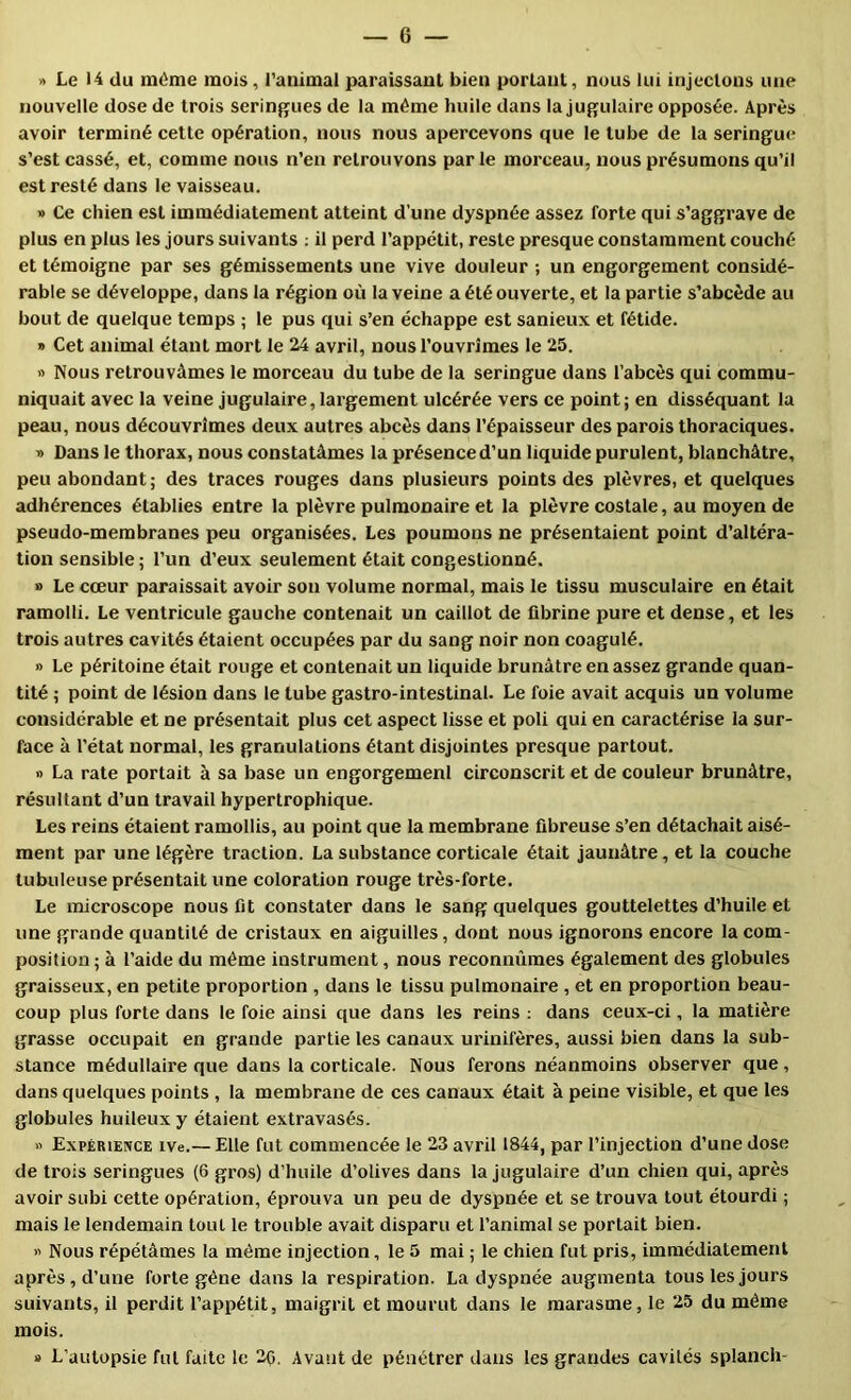 » Le 14 du même mois, l'animal paraissant bien portant, nous lui injectons une nouvelle dose de trois serinj^ues de la même huile dans la jugulaire opposée. Après avoir terminé cette opération, nous nous apercevons que le tube de la seringue s’est cassé, et, comme nous n’en retrouvons parle morceau, nous présumons qu’il est resté dans le vaisseau. » Ce chien est immédiatement atteint d’une dyspnée assez forte qui s’aggrave de plus en plus les jours suivants ; il perd l’appétit, reste presque constamment couché et témoigne par ses gémissements une vive douleur ; un engorgement considé- rable se développe, dans la région où la veine a été ouverte, et la partie s’abcède au bout de quelque temps ; le pus qui s’en échappe est sanieux et fétide. » Cet animal étant mort le 24 avril, nous l’ouvrîmes le 25. » Nous retrouvâmes le morceau du tube de la seringue dans l’abcès qui commu- niquait avec la veine jugulaire, largement ulcérée vers ce point; en disséquant la peau, nous découvrîmes deux autres abcès dans l’épaisseur des parois thoraciques. » Dans le thorax, nous constatâmes la présence d’un liquide purulent, blanchâtre, peu abondant; des traces rouges dans plusieurs points des plèvres, et quelques adhérences établies entre la plèvre pulmonaire et la plèvre costale, au moyen de pseudo-membranes peu organisées. Les poumons ne présentaient point d’altéra- tion sensible ; l’un d’eux seulement était congestionné. » Le cœur paraissait avoir son volume normal, mais le tissu musculaire en était ramolli. Le ventricule gauche contenait un caillot de fibrine pure et dense, et les trois autres cavités étaient occupées par du sang noir non coagulé. » Le péritoine était rouge et contenait un liquide brunâtre en assez grande quan- tité ; point de lésion dans le tube gastro-intestinal. Le foie avait acquis un volume considérable et ne présentait plus cet aspect lisse et poli qui en caractérise la sur- face à l’état normal, les granulations étant disjointes presque partout. » La rate portait à sa base un engorgemenl circonscrit et de couleur brunâtre, résultant d’un travail hypertrophique. Les reins étaient ramollis, au point que la membrane fibreuse s’en détachait aisé- ment par une légère traction. La substance corticale était jaunâtre, et la couche tubuleuse présentait une coloration rouge très-forte. Le microscope nous fit constater dans le sang quelques gouttelettes d’huile et une grande quantité de cristaux en aiguilles, dont nous ignorons encore la com- position ; à l’aide du même instrument, nous reconnûmes également des globules graisseux, en petite proportion , dans le tissu pulmonaire , et en proportion beau- coup plus forte dans le foie ainsi que dans les reins : dans ceux-ci, la matière grasse occupait en grande partie les canaux urinifères, aussi bien dans la sub- stance médullaire que dans la corticale. Nous ferons néanmoins observer que, dans quelques points , la membrane de ces canaux était à peine visible, et que les globules huileux y étaient extravasés. « Expérience ive.— Elle fut commencée le 23 avril 1844, par l’injection d’une dose de trois seringues (6 gros) d’huile d’olives dans la jugulaire d’un chien qui, après avoir subi cette opération, éprouva un peu de dyspnée et se trouva tout étourdi ; mais le lendemain tout le trouble avait disparu et l’animal se portait bien. » Nous répétâmes la même injection, le 5 mai ; le chien fut pris, immédiatement après, d’une forte gène dans la respiration. La dyspnée augmenta tous les jours suivants, il perdit l’appétit, maigrit et mourut dans le marasme, le 25 du même mois. a L’autopsie fut faite le 3Ç. Avant de pénétrer dans les grandes cavités splanch-