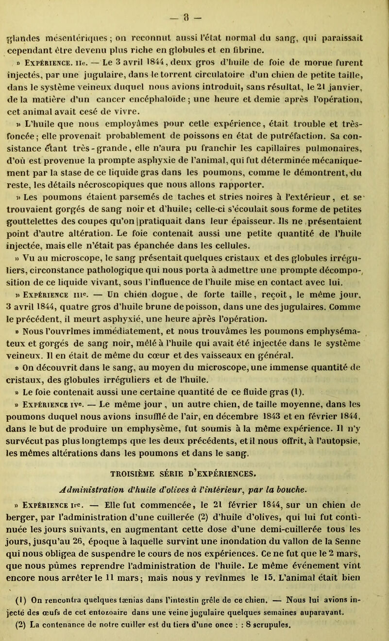 — 8 - îflandes mcseiilériques ; on rcconiuil aussi l’étal normal du sang-, qui paraissait cependant être devenu plus riche en globules et en fdjrine. » Expérience, iie. — Le 3 avril 1844, deux gros d’huile de foie de morue furent injectés, par une jugulaire, dans le torrent circulatoire d’un chien de petite taille, dans le système veineux duquel nous avions introduit, sans résultat, le 21 janvier, delà matière d’un cancer encéphaloïde ; une heure et demie après l’opération, cet animal avait cesé de vivre. i> L’huile que nous employâmes pour celle expérience, était trouble et très- foncée; elle provenait probablement de poissons en état de putréfaction. Sa con- sistance élant très-grande, elle n’aura pu franchir les capillaires pulmonaires, d’où est provenue la prompte asphyxie de l’animal, qui fut déterminée mécanique- ment par la stase de ce liquide gras dans les poumons, comme le démontrent, du reste, les détails nécroscopiques que nous allons rapporter. Il Les poumons étaient parsemés de taches et stries noires à l’extérieur, et se- trouvaient gorgés de sang noir et d’huile; celle-ci s’écoulait sous forme de petites gouttelettes des coupes qu’on jpratiquait dans leur épaisseur. Ils ne présentaient point d’autre altération. Le foie contenait aussi une petite quantité de l’huile injectée, mais elle n’était pas épanchée dans les cellules. » Vu au microscope, le sang présentait quelques cristaux et des globules irrégu- liers, circonstance pathologique qui nous porta à admettre une prompte décompo-, sition de ce liquide vivant, sous l’influence de l’huile mise en contact avec lui. «Expérience in®. — Un chien dogue, de forte taille, reçoit, le même jour, 3 avril 1844, quatre gros d’huile brune de poisson, dans une des jugulaires. Comme le précédent, il meurt asphyxié, une heure après l’opération. » Nous l’ouvrîmes immédiatement, et nous trouvâmes les poumons emphyséma- teux et gorgés de sang noir, mêlé à l’huile qui avait été injectée dans le système veineux. Il en était de même du cœur et des vaisseaux en général. « On découvrit dans le sang, au moyen du microscope, une immense quantité de cristaux, des globules irréguliers et de l’huile. » Le foie contenait aussi une certaine quantité de ce fluide gras (l). » Expérience iv«. — Le même jour , un autre chien, de taille moyenne, dans les poumons duquel nous avions insufflé de l’air, en décembre 1843 et en février 1844, dans le but de produire un emphysème, fut soumis à la même expérience. 11 n’y survécut pas plus longtemps que les deux précédents, et il nous offrit, à l’autopsie, les mêmes altérations dans tes poumons et dans le sang. TROISIÈME SÉRIE d’eXPÉRIENCES. Administration d’huile d'olives à l'intérieur^ par la bouche. » Expérience ire. — Elle fut commencée, le 21 février 1844, sur un chien de berger, par l’administration d’une cuillerée (2) d’huile d’olives, qui lui fut conti- nuée les jours suivants, en augmentant cette dose d’une demi-cuillerée tous les jours, jusqu’au 26, époque à laquelle survint une inondation du vallon de la Senne qui nous obligea de suspendre le cours de nos expériences. Ce ne fut que le 2 mars, que nous pûmes reprendre l’administration de l’huile. Le même événement vint encore nous arrêter le H mars; mais nous y revînmes le 15. L’animal était bien (1) On rencontra quelques tænias dans l’intestin grêle de ce chien. — Nous lui avions in- jecté des œufs de cet entozoaire dans une veine jugulaire quelques semaines auparavant.