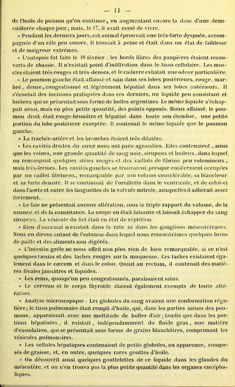 de l’huile tie poisson qu’on continue, en augmentant encore la dose d’une demi- cuillerée chaque jour; mais, le 17, il avait cessé de vivre. » Pendant les derniers jours, cet animal éprouvait une très-forte dyspnée, accom- pagnée d’un râle peu sonore. 11 toussait à peine et était dans un état de faiblesse et de maigreur extrêmes. fi I.’autopsie fut faite le 18 février : les bords libres des paupières étaient recou- verts de chassie. Il n’existait point d’infdtration dans le tissu cellulaire. Les mus- cles étaient très-rouges et très-denses, et le cadavre exhalait uneodeur particulière. » Le poumon gauche était affaissé et sain dans ses lobes postérieurs, rouge, mar- bré , dense, congestionné et légèrement hépatisé dans ses lobes .antérieurs. 11 s’écoulait des incisions pratiquées dans ces derniers, un liquide peu consistant et huileux quise présentait sous forme de bulles argentines. Le même liquide s’échap- pait aussi, mais en plus petite quantité, des points opposés. Moins affaissé, le pou- mon droit était rouge-brunâtre et hépatisé dans toute son étendue, une petite portion du lobe postérieur exceptée. 11 contenait le même liquide que le poumon gauche. n La trachée-artère et les bronches étaient très-dilatées. » Les cavités droites du cœur nous ont paru agrandies. Elles contenaient, ainsi que les veines, une grande quantité de sang noir, sirupeux et huileux, dans lequel, on remarquait quelques stries rouges et des caillots de fibrine peu voluminetjx, mais très-fermes. Les cavités gauches se trouvaient presque entièrement occupées par un caillot fibrineux, remarquable par son volume considérable, sa blancheur et sa forte densité. Il se continuait de l’oreillette dans le ventricule, et de celui-ci dans l’aorte et entre les languettes de la valvule mitrale, auxquelles il adhérait assez fortement. fi Le foie ne présentait aucune altération, sous le triple rapport du volume, de la nuance et de la consistance. La coupe en était luisante et laissait échapper du sang sirupeux. La vésicule du fiel était en état de réplétion. « rden d’anormal n’existait dans la rate ni dans les ganglions mésenlériques. Nous en dirons autant de l’estomac dans lequel nous rencontrâmes quelques brins de paille et des aliments non digérés. fi L’intestin grêle ne nous offrit non plus rien de bien remarquable, si ce n’est quelques tænias et des taches rouges sur la muqueuse. Ces taches existaient éga- lement dans le cæcum et dans le colon. Quant au rectum, il contenait des matiè- res fécales jaunâtres et liquides. » Les reins, quoiqu’un peu congestionnés, paraissaient sains. » l.e cerveau et le corps thyroïde étaient également exempts de toute alté- ration. fi Analyse microscopique : Les globules du sang avaient une conformation régu- lière; le tissu pulmonaire était rempli d’huile, qui, dans les parties saines des pou- mons, apparaissait avec une multitude de bulles d’air; tandis que dans les por- tions hépatisées, il existait, indépendamment du fluide gras, une matière d’exsudation, quise présentait sous forme de grains blanchâtres, comprimant les vésicules pulmonaires. fi Les cellules hépatiques contenaient de petits globules, en apparence, compo- sés de graisse, et, en outre, quelques rares gouttes d’huile. « On découvrit aussi quelques gouttelettes de ce liquide dans les glandes du mésentère, et on n’en trouva pas la plus petite quantité dans les organes encépha- liques.