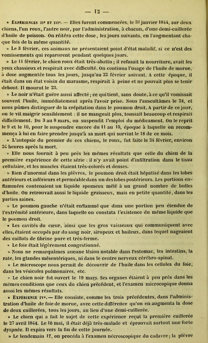 » Expérieuces n« et nr. — Elles furent commencées, le 31 janvier 1844, sur deux chiens, l’un roux, l’autre noir, par l’administration, à chacun, d’une demi-cuillerée d’huile de poisson. On réitéra cette dose, les jours suivants, en l’augmentant cha- que fois de la même quantité. « Le 3 février, ces animaux ne présentaient point d’état maladif, si ce n’est des vomissements qui reparurent pendant quelques Jours. >' Le 11 février, le chien roux était très-abattu ; il refusait la nourriture, avait les yeux chassieux et respirait avec difficulté. On continua l’usage de l’huile de morue, à dose augmentée tous les jours, jusqu’au 22 février suivant. A cette époque, il était dans un état voisin du marasme, respirait à peine et ne pouvait plus se tenir debout. 11 mourut le 23. « Le noir n’était guère aussi affecté; ce quittent, sans doute, à ce qu’il vomissait souvent l’huile, immédiatement après l’avoir prise. Nous l’auscultâmes 1e 24, et nous pûmes distinguer de la crépitation dans le poumon droit. A partir de ce jour, on le vit maigrir sensiblement ; il ne mangeait plus, toussait beaucoup et respirait difficilement. Du 3 au 8 mars, on suspendit l’emploi du médicament. On le reprit le 9 et le 10, pour le suspendre encore du 11 au 15, époque à laquelle on recom- mença à lui en faire prendre jusqu’à sa mort qui survint le 18 de ce mois. « L’autopsie du premier de ces chiens, le roux, fut faite le 24 février, environ 24 heures après la mort. » Elle nous fournit à peu près les mêmes résultats que celle du chien de la première expérience de cette série ; il n’y avait point d’infiltration dans le tissu cellulaire, et les muscles étaient très-colorés et denses. î< Rien d’anormal dans les plèvres, le poumon droit était hépatisé dans les lobes antérieurs et inférieurs et perméable dans un des lobes postérieurs. Les portions en- flammées contenaient un liquide spumeux mêlé à un grand nombre de bulles d’huile. On retrouvait aussi le liquide graisseux, mais en petite quantité, dans les parties saines. » Le poumon gauche n’était enflammé que dans une portion peu étendue de l’extrémité antérieure, dans laquelle on constata l'existence du même liquide que le poumon droit. > » Les cavités du cœur, ainsi que les gros vaisseaux qui communiquent avec elles, étaient occupés par du sang noir, sirupeux et huileux, dans lequel nageaient des caillots de fibrine pure et très-ferme. » Le foie était légèrement congestionné. « Nous ne remarquâmes aucune lésion notable dans l’estomac, les intestins, la rate, les glandes mésentériques, ni dans le centre nerveux cérébro-spinal. >> Le microscope nous permit de découvrir de l’huile dans les cellules du foie, dans les vésicules pulmonaires, etc.  Le chien noir fut ouvert le 19 mars. Ses organes étaient à peu près dans les mêmes conditions que ceux du chien précédent, et l’examen microcopique donna aussi les mêmes résultats. » Expérience iv*. — Elle consiste, comme les trois précédentes, dans l’adminis- tration d’huile de foie de morue, avec cette différertee qu’on en augmenta la dose de deux cuillerées, tous les jours, au lieu d’une demi-cuillerée. O Le chien qui a fait le sujet de cette expérience reçut la première cuillerée le 27 avril 1844. Le 16 mai, il était déjà très-malade et éprouvait surtout une forte dyspnée. Il expira vers la fm de cette journée. » Le lendemain 17, on procéda à l’examen nécroscopique du cadavre; la plèvre